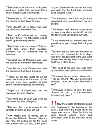 18
 The divisions of the camp of Reuben         to you.' Come with us and we will treat
went next, under their standard. Elizur      you well, for the Lord has promised
son of Shedeur was in command.               good things to Israel."

19                                           30
  Shelumiel son of Zurishaddai was over       He answered, "No, I will not go; I am
the division of the tribe of Simeon,         going back to my own land and my own
                                             people."
20
  and Eliasaph son of Deuel was over
                                             31
the division of the tribe of Gad.              But Moses said, "Please do not leave
                                             us. You know where we should camp in
21
  Then the Kohathites set out, carrying      the desert, and you can be our eyes.
the holy things. The tabernacle was to
                                             32
be set up before they arrived.                If you come with us, we will share with
                                             you whatever good things the Lord gives
22
 The divisions of the camp of Ephraim        us."
went next, under their standard.
                                             33
Elishama son of Ammihud was in                 So they set out from the mountain of
command.                                     the Lord and traveled for three days.
                                             The ark of the covenant of the Lord went
23
  Gamaliel son of Pedahzur was over          before them during those three days to
the division of the tribe of Manasseh,       find them a place to rest.

                                             34
24
  and Abidan son of Gideoni was over          The cloud of the Lord was over them
the division of the tribe of Benjamin.       by day when they set out from the camp.

                                             35
25
 Finally, as the rear guard for all the        Whenever the ark set out, Moses said,
units, the divisions of the camp of Dan      "Rise up, O Lord ! May your enemies be
set out, under their standard. Ahiezer       scattered; may your foes flee before
son of Ammishaddai was in command.           you."

                                             36
26
  Pagiel son of Ocran was over the             Whenever it came to rest, he said,
division of the tribe of Asher,              "Return, O Lord , to the countless
                                             thousands of Israel."
27
  and Ahira son of Enan was over the
division of the tribe of Naphtali.

28
                                             11    Now the people complained about
  This was the order of march for the        their hardships in the hearing of the
Israelite divisions as they set out.         Lord , and when he heard them his
                                             anger was aroused. Then fire from the
29
  Now Moses said to Hobab son of             Lord burned among them and
Reuel the Midianite, Moses' father-in-       consumed some of the outskirts of the
law, "We are setting out for the place       camp.
about which the Lord said, 'I will give it
 