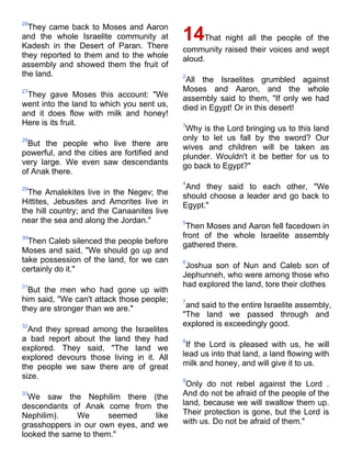 26
  They came back to Moses and Aaron
and the whole Israelite community at
Kadesh in the Desert of Paran. There
                                             14    That night all the people of the
                                             community raised their voices and wept
they reported to them and to the whole       aloud.
assembly and showed them the fruit of
the land.                                    2
                                              All the Israelites grumbled against
27                                           Moses and Aaron, and the whole
 They gave Moses this account: "We           assembly said to them, "If only we had
went into the land to which you sent us,     died in Egypt! Or in this desert!
and it does flow with milk and honey!
Here is its fruit.                           3
                                              Why is the Lord bringing us to this land
28                                           only to let us fall by the sword? Our
  But the people who live there are          wives and children will be taken as
powerful, and the cities are fortified and   plunder. Wouldn't it be better for us to
very large. We even saw descendants          go back to Egypt?"
of Anak there.
                                             4
29                                            And they said to each other, "We
  The Amalekites live in the Negev; the      should choose a leader and go back to
Hittites, Jebusites and Amorites live in     Egypt."
the hill country; and the Canaanites live
near the sea and along the Jordan."          5
                                              Then Moses and Aaron fell facedown in
30                                           front of the whole Israelite assembly
  Then Caleb silenced the people before      gathered there.
Moses and said, "We should go up and
take possession of the land, for we can      6
certainly do it."                             Joshua son of Nun and Caleb son of
                                             Jephunneh, who were among those who
31                                           had explored the land, tore their clothes
  But the men who had gone up with
him said, "We can't attack those people;     7
they are stronger than we are."               and said to the entire Israelite assembly,
                                             "The land we passed through and
32                                           explored is exceedingly good.
  And they spread among the Israelites
a bad report about the land they had         8
explored. They said, "The land we             If the Lord is pleased with us, he will
explored devours those living in it. All     lead us into that land, a land flowing with
the people we saw there are of great         milk and honey, and will give it to us.
size.                                        9
                                              Only do not rebel against the Lord .
33
  We saw the Nephilim there (the             And do not be afraid of the people of the
descendants of Anak come from the            land, because we will swallow them up.
Nephilim).    We       seemed    like        Their protection is gone, but the Lord is
grasshoppers in our own eyes, and we         with us. Do not be afraid of them."
looked the same to them."
 