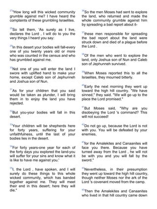 27                                            36
 "How long will this wicked community           So the men Moses had sent to explore
grumble against me? I have heard the          the land, who returned and made the
complaints of these grumbling Israelites.     whole community grumble against him
                                              by spreading a bad report about it-
28
 So tell them, 'As surely as I live,
                                              37
declares the Lord , I will do to you the        these men responsible for spreading
very things I heard you say:                  the bad report about the land were
                                              struck down and died of a plague before
29
 In this desert your bodies will fall-every   the Lord .
one of you twenty years old or more
                                              38
who was counted in the census and who           Of the men who went to explore the
has grumbled against me.                      land, only Joshua son of Nun and Caleb
                                              son of Jephunneh survived.
30
 Not one of you will enter the land I
                                              39
swore with uplifted hand to make your           When Moses reported this to all the
home, except Caleb son of Jephunneh           Israelites, they mourned bitterly.
and Joshua son of Nun.
                                              40
                                                Early the next morning they went up
31
  As for your children that you said          toward the high hill country. "We have
would be taken as plunder, I will bring       sinned," they said. "We will go up to the
them in to enjoy the land you have            place the Lord promised."
rejected.
                                              41
                                                But Moses said, "Why are you
32
 But you-your bodies will fall in this        disobeying the Lord 's command? This
desert.                                       will not succeed!

33                                            42
  Your children will be shepherds here         Do not go up, because the Lord is not
for forty years, suffering for your           with you. You will be defeated by your
unfaithfulness, until the last of your        enemies,
bodies lies in the desert.
                                              43
                                                for the Amalekites and Canaanites will
34
  For forty years-one year for each of        face you there. Because you have
the forty days you explored the land-you      turned away from the Lord , he will not
will suffer for your sins and know what it    be with you and you will fall by the
is like to have me against you.'              sword."

35                                            44
  I, the Lord , have spoken, and I will         Nevertheless, in their presumption
surely do these things to this whole          they went up toward the high hill country,
wicked community, which has banded            though neither Moses nor the ark of the
together against me. They will meet           Lord 's covenant moved from the camp.
their end in this desert; here they will
die."                                         45
                                               Then the Amalekites and Canaanites
                                              who lived in that hill country came down
 