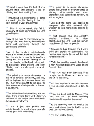 20                                             28
  Present a cake from the first of your          The priest is to make atonement
ground meal and present it as an               before the Lord for the one who erred by
offering from the threshing floor.             sinning unintentionally, and when
                                               atonement has been made for him, he
21
  Throughout the generations to come           will be forgiven.
you are to give this offering to the Lord
                                               29
from the first of your ground meal.             One and the same law applies to
                                               everyone who sins unintentionally,
22
 " 'Now if you unintentionally fail to         whether he is a native-born Israelite or
keep any of these commands the Lord            an alien.
gave Moses-
                                               30
                                                 " 'But anyone who sins defiantly,
23
  any of the Lord 's commands to you           whether     native-born      or  alien,
through him, from the day the Lord gave        blasphemes the Lord , and that person
them and continuing through the                must be cut off from his people.
generations to come-
                                               31
                                                 Because he has despised the Lord 's
24
  and if this is done unintentionally          word and broken his commands, that
without the community being aware of it,       person must surely be cut off; his guilt
then the whole community is to offer a         remains on him.' "
young bull for a burnt offering as an
                                               32
aroma pleasing to the Lord , along with          While the Israelites were in the desert,
its prescribed grain offering and drink        a man was found gathering wood on the
offering, and a male goat for a sin            Sabbath day.
offering.
                                               33
                                                 Those who found him gathering wood
25
  The priest is to make atonement for          brought him to Moses and Aaron and
the whole Israelite community, and they        the whole assembly,
will be forgiven, for it was not intentional
and they have brought to the Lord for          34
                                                  and they kept him in custody, because
their wrong an offering made by fire and       it was not clear what should be done to
a sin offering.                                him.
26
  The whole Israelite community and the        35
                                                Then the Lord said to Moses, "The
aliens living among them will be forgiven,     man must die. The whole assembly
because all the people were involved in        must stone him outside the camp."
the unintentional wrong.
                                               36
27
                                                So the assembly took him outside the
  " 'But if just one person sins               camp and stoned him to death, as the
unintentionally, he must bring a year-old      Lord commanded Moses.
female goat for a sin offering.
                                               37
                                                The Lord said to Moses,
 