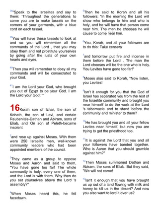 38                                           5
  "Speak to the Israelites and say to         Then he said to Korah and all his
them: 'Throughout the generations to         followers: "In the morning the Lord will
come you are to make tassels on the          show who belongs to him and who is
corners of your garments, with a blue        holy, and he will have that person come
cord on each tassel.                         near him. The man he chooses he will
                                             cause to come near him.
39
 You will have these tassels to look at
                                             6
and so you will remember all the              You, Korah, and all your followers are
commands of the Lord , that you may          to do this: Take censers
obey them and not prostitute yourselves
by going after the lusts of your own         7
                                              and tomorrow put fire and incense in
hearts and eyes.                             them before the Lord . The man the
                                             Lord chooses will be the one who is holy.
40
 Then you will remember to obey all my       You Levites have gone too far!"
commands and will be consecrated to
your God.                                    8
                                              Moses also said to Korah, "Now listen,
                                             you Levites!
41
  I am the Lord your God, who brought
you out of Egypt to be your God. I am        9
                                              Isn't it enough for you that the God of
the Lord your God.' "                        Israel has separated you from the rest of
                                             the Israelite community and brought you
                                             near himself to do the work at the Lord
16    Korah son of Izhar, the son of         's tabernacle and to stand before the
                                             community and minister to them?
Kohath, the son of Levi, and certain
Reubenites-Dathan and Abiram, sons of        10
Eliab, and On son of Peleth-became             He has brought you and all your fellow
insolent                                     Levites near himself, but now you are
                                             trying to get the priesthood too.
2
 and rose up against Moses. With them        11
were 250 Israelite men, well-known            It is against the Lord that you and all
community leaders who had been               your followers have banded together.
appointed members of the council.            Who is Aaron that you should grumble
                                             against him?"
3
 They came as a group to oppose              12
Moses and Aaron and said to them,             Then Moses summoned Dathan and
"You have gone too far! The whole            Abiram, the sons of Eliab. But they said,
community is holy, every one of them,        "We will not come!
and the Lord is with them. Why then do
                                             13
you set yourselves above the Lord 's          Isn't it enough that you have brought
assembly?"                                   us up out of a land flowing with milk and
                                             honey to kill us in the desert? And now
4                                            you also want to lord it over us?
 When Moses      heard   this,   he   fell
facedown.
 