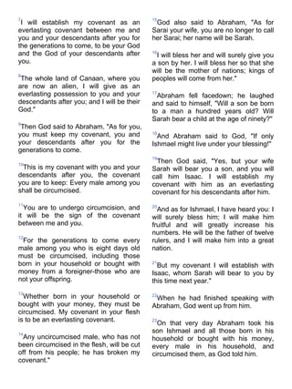 7                                            15
 I will establish my covenant as an           God also said to Abraham, "As for
everlasting covenant between me and          Sarai your wife, you are no longer to call
you and your descendants after you for       her Sarai; her name will be Sarah.
the generations to come, to be your God
and the God of your descendants after        16
                                               I will bless her and will surely give you
you.                                         a son by her. I will bless her so that she
                                             will be the mother of nations; kings of
8
 The whole land of Canaan, where you         peoples will come from her."
are now an alien, I will give as an
everlasting possession to you and your       17
                                               Abraham fell facedown; he laughed
descendants after you; and I will be their   and said to himself, "Will a son be born
God."                                        to a man a hundred years old? Will
                                             Sarah bear a child at the age of ninety?"
9
 Then God said to Abraham, "As for you,
you must keep my covenant, you and           18
                                               And Abraham said to God, "If only
your descendants after you for the           Ishmael might live under your blessing!"
generations to come.
                                             19
10
                                              Then God said, "Yes, but your wife
 This is my covenant with you and your       Sarah will bear you a son, and you will
descendants after you, the covenant          call him Isaac. I will establish my
you are to keep: Every male among you        covenant with him as an everlasting
shall be circumcised.                        covenant for his descendants after him.
11
  You are to undergo circumcision, and       20
                                               And as for Ishmael, I have heard you: I
it will be the sign of the covenant          will surely bless him; I will make him
between me and you.                          fruitful and will greatly increase his
                                             numbers. He will be the father of twelve
12
 For the generations to come every           rulers, and I will make him into a great
male among you who is eight days old         nation.
must be circumcised, including those
born in your household or bought with        21
                                               But my covenant I will establish with
money from a foreigner-those who are         Isaac, whom Sarah will bear to you by
not your offspring.                          this time next year."
13
  Whether born in your household or          22
                                              When he had finished speaking with
bought with your money, they must be         Abraham, God went up from him.
circumcised. My covenant in your flesh
is to be an everlasting covenant.            23
                                               On that very day Abraham took his
14
                                             son Ishmael and all those born in his
  Any uncircumcised male, who has not        household or bought with his money,
been circumcised in the flesh, will be cut   every male in his household, and
off from his people; he has broken my        circumcised them, as God told him.
covenant."
 