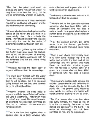 7
 After that, the priest must wash his         enters the tent and anyone who is in it
clothes and bathe himself with water. He      will be unclean for seven days,
may then come into the camp, but he
will be ceremonially unclean till evening.    15
                                                and every open container without a lid
                                              fastened on it will be unclean.
8
 The man who burns it must also wash
his clothes and bathe with water, and he      16
                                                "Anyone out in the open who touches
too will be unclean till evening.             someone who has been killed with a
                                              sword or someone who has died a
9
 "A man who is clean shall gather up the      natural death, or anyone who touches a
ashes of the heifer and put them in a         human bone or a grave, will be unclean
ceremonially clean place outside the          for seven days.
camp. They shall be kept by the Israelite
community for use in the water of             17
                                                "For the unclean person, put some
cleansing; it is for purification from sin.   ashes from the burned purification
                                              offering into a jar and pour fresh water
10
  The man who gathers up the ashes of         over them.
the heifer must also wash his clothes,
and he too will be unclean till evening.      18
                                                Then a man who is ceremonially clean
This will be a lasting ordinance both for     is to take some hyssop, dip it in the
the Israelites and for the aliens living      water and sprinkle the tent and all the
among them.                                   furnishings and the people who were
                                              there. He must also sprinkle anyone
11
 "Whoever touches the dead body of            who has touched a human bone or a
anyone will be unclean for seven days.        grave or someone who has been killed
                                              or someone who has died a natural
12
  He must purify himself with the water       death.
on the third day and on the seventh day;
                                              19
then he will be clean. But if he does not      The man who is clean is to sprinkle the
purify himself on the third and seventh       unclean person on the third and seventh
days, he will not be clean.                   days, and on the seventh day he is to
                                              purify him. The person being cleansed
13
  Whoever touches the dead body of            must wash his clothes and bathe with
anyone and fails to purify himself defiles    water, and that evening he will be clean.
the Lord 's tabernacle. That person must
                                              20
be cut off from Israel. Because the water       But if a person who is unclean does
of cleansing has not been sprinkled on        not purify himself, he must be cut off
him, he is unclean; his uncleanness           from the community, because he has
remains on him.                               defiled the sanctuary of the Lord . The
                                              water of cleansing has not been
14
 "This is the law that applies when a         sprinkled on him, and he is unclean.
person dies in a tent: Anyone who
 