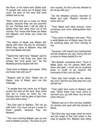 the River, in his native land. Balak said:   own country, for the Lord has refused to
"A people has come out of Egypt; they        let me go with you."
cover the face of the land and have
settled next to me.                          14
                                              So the Moabite princes returned to
                                             Balak and said, "Balaam refused to
6
 Now come and put a curse on these           come with us."
people, because they are too powerful
for me. Perhaps then I will be able to       15
                                               Then Balak sent other princes, more
defeat them and drive them out of the        numerous and more distinguished than
country. For I know that those you bless     the first.
are blessed, and those you curse are
cursed."                                     16
                                               They came to Balaam and said: "This
7
                                             is what Balak son of Zippor says: Do not
 The elders of Moab and Midian left,         let anything keep you from coming to
taking with them the fee for divination.     me,
When they came to Balaam, they told
him what Balak had said.                     17
                                               because I will reward you handsomely
8
                                             and do whatever you say. Come and put
 "Spend the night here," Balaam said to      a curse on these people for me."
them, "and I will bring you back the
answer the Lord gives me." So the            18
                                               But Balaam answered them, "Even if
Moabite princes stayed with him.             Balak gave me his palace filled with
9
                                             silver and gold, I could not do anything
 God came to Balaam and asked, "Who          great or small to go beyond the
are these men with you?"                     command of the Lord my God.
10
 Balaam said to God, "Balak son of           19
                                               Now stay here tonight as the others
Zippor, king of Moab, sent me this           did, and I will find out what else the Lord
message:                                     will tell me."
11
 'A people that has come out of Egypt        20
                                              That night God came to Balaam and
covers the face of the land. Now come        said, "Since these men have come to
and put a curse on them for me.              summon you, go with them, but do only
Perhaps then I will be able to fight them    what I tell you."
and drive them away.' "
                                             21
12
                                               Balaam got up in the morning, saddled
  But God said to Balaam, "Do not go         his donkey and went with the princes of
with them. You must not put a curse on       Moab.
those people, because they are
blessed."                                    22
                                               But God was very angry when he went,
13
                                             and the angel of the Lord stood in the
 The next morning Balaam got up and          road to oppose him. Balaam was riding
said to Balak's princes, "Go back to your
 