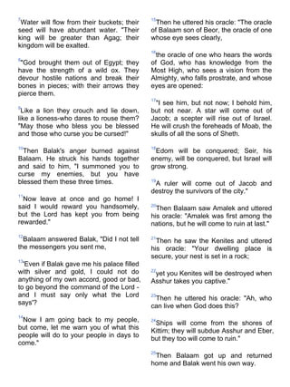 7                                            15
 Water will flow from their buckets; their     Then he uttered his oracle: "The oracle
seed will have abundant water. "Their        of Balaam son of Beor, the oracle of one
king will be greater than Agag; their        whose eye sees clearly,
kingdom will be exalted.
                                             16
                                               the oracle of one who hears the words
8
 "God brought them out of Egypt; they        of God, who has knowledge from the
have the strength of a wild ox. They         Most High, who sees a vision from the
devour hostile nations and break their       Almighty, who falls prostrate, and whose
bones in pieces; with their arrows they      eyes are opened:
pierce them.
                                             17
                                              "I see him, but not now; I behold him,
9
  Like a lion they crouch and lie down,      but not near. A star will come out of
like a lioness-who dares to rouse them?      Jacob; a scepter will rise out of Israel.
"May those who bless you be blessed          He will crush the foreheads of Moab, the
and those who curse you be cursed!"          skulls of all the sons of Sheth.

10                                           18
  Then Balak's anger burned against           Edom will be conquered; Seir, his
Balaam. He struck his hands together         enemy, will be conquered, but Israel will
and said to him, "I summoned you to          grow strong.
curse my enemies, but you have
blessed them these three times.              19
                                              A ruler will come out of Jacob and
                                             destroy the survivors of the city."
11
  Now leave at once and go home! I
said I would reward you handsomely,          20
                                               Then Balaam saw Amalek and uttered
but the Lord has kept you from being         his oracle: "Amalek was first among the
rewarded."                                   nations, but he will come to ruin at last."
12
  Balaam answered Balak, "Did I not tell     21
                                               Then he saw the Kenites and uttered
the messengers you sent me,                  his oracle: "Your dwelling place is
                                             secure, your nest is set in a rock;
13
  'Even if Balak gave me his palace filled
with silver and gold, I could not do         22
                                              yet you Kenites will be destroyed when
anything of my own accord, good or bad,      Asshur takes you captive."
to go beyond the command of the Lord -
and I must say only what the Lord            23
                                              Then he uttered his oracle: "Ah, who
says'?                                       can live when God does this?
14
 Now I am going back to my people,           24
                                              Ships will come from the shores of
but come, let me warn you of what this
                                             Kittim; they will subdue Asshur and Eber,
people will do to your people in days to
                                             but they too will come to ruin."
come."
                                             25
                                              Then Balaam got up and returned
                                             home and Balak went his own way.
 