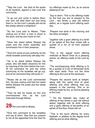 16
  "May the Lord , the God of the spirits     my offerings made by fire, as an aroma
of all mankind, appoint a man over this      pleasing to me.'
community
                                             3
                                              Say to them: 'This is the offering made
17
   to go out and come in before them,        by fire that you are to present to the
one who will lead them out and bring         Lord : two lambs a year old without
them in, so the Lord 's people will not be   defect, as a regular burnt offering each
like sheep without a shepherd."              day.

18                                           4
  So the Lord said to Moses, "Take            Prepare one lamb in the morning and
Joshua son of Nun, a man in whom is          the other at twilight,
the spirit, and lay your hand on him.
                                             5
                                              together with a grain offering of a tenth
19
 Have him stand before Eleazar the           of an ephah of fine flour mixed with a
priest and the entire assembly and           quarter of a hin of oil from pressed
commission him in their presence.            olives.

20                                           6
 Give him some of your authority so the       This is the regular burnt offering
whole Israelite community will obey him.     instituted at Mount Sinai as a pleasing
                                             aroma, an offering made to the Lord by
21
 He is to stand before Eleazar the           fire.
priest, who will obtain decisions for him
                                             7
by inquiring of the Urim before the Lord .    The accompanying drink offering is to
At his command he and the entire             be a quarter of a hin of fermented drink
community of the Israelites will go out,     with each lamb. Pour out the drink
and at his command they will come in."       offering to the Lord at the sanctuary.

22                                           8
  Moses did as the Lord commanded             Prepare the second lamb at twilight,
him. He took Joshua and had him stand        along with the same kind of grain
before Eleazar the priest and the whole      offering and drink offering that you
assembly.                                    prepare in the morning. This is an
                                             offering made by fire, an aroma pleasing
23
  Then he laid his hands on him and          to the Lord .
commissioned him, as the Lord
                                             9
instructed through Moses.                     " 'On the Sabbath day, make an
                                             offering of two lambs a year old without
                                             defect, together with its drink offering
28The Lord said to Moses,                    and a grain offering of two-tenths of an
                                             ephah of fine flour mixed with oil.
2
 "Give this command to the Israelites        10
                                               This is the burnt offering for every
and say to them: 'See that you present       Sabbath, in addition to the regular burnt
to me at the appointed time the food for     offering and its drink offering.
 