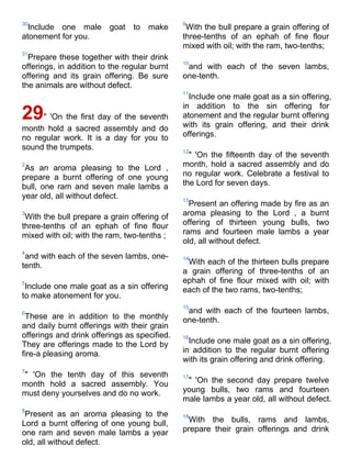 30                                            9
  Include one male goat to make                With the bull prepare a grain offering of
atonement for you.                            three-tenths of an ephah of fine flour
                                              mixed with oil; with the ram, two-tenths;
31
  Prepare these together with their drink
                                              10
offerings, in addition to the regular burnt    and with each of the seven lambs,
offering and its grain offering. Be sure      one-tenth.
the animals are without defect.
                                              11
                                                Include one male goat as a sin offering,
                                              in addition to the sin offering for
29" 'On the first day of the seventh          atonement and the regular burnt offering
                                              with its grain offering, and their drink
month hold a sacred assembly and do
no regular work. It is a day for you to       offerings.
sound the trumpets.                           12
                                                " 'On the fifteenth day of the seventh
2
 As an aroma pleasing to the Lord ,           month, hold a sacred assembly and do
prepare a burnt offering of one young         no regular work. Celebrate a festival to
bull, one ram and seven male lambs a          the Lord for seven days.
year old, all without defect.                 13
                                                Present an offering made by fire as an
3
 With the bull prepare a grain offering of    aroma pleasing to the Lord , a burnt
three-tenths of an ephah of fine flour        offering of thirteen young bulls, two
mixed with oil; with the ram, two-tenths ;    rams and fourteen male lambs a year
                                              old, all without defect.
4
 and with each of the seven lambs, one-       14
tenth.                                         With each of the thirteen bulls prepare
                                              a grain offering of three-tenths of an
5                                             ephah of fine flour mixed with oil; with
 Include one male goat as a sin offering      each of the two rams, two-tenths;
to make atonement for you.
                                              15
6                                              and with each of the fourteen lambs,
 These are in addition to the monthly         one-tenth.
and daily burnt offerings with their grain
offerings and drink offerings as specified.   16
They are offerings made to the Lord by          Include one male goat as a sin offering,
fire-a pleasing aroma.                        in addition to the regular burnt offering
                                              with its grain offering and drink offering.
7
" 'On the tenth day of this seventh           17
month hold a sacred assembly. You              " 'On the second day prepare twelve
must deny yourselves and do no work.          young bulls, two rams and fourteen
                                              male lambs a year old, all without defect.
8
 Present as an aroma pleasing to the          18
Lord a burnt offering of one young bull,       With the bulls, rams and lambs,
one ram and seven male lambs a year           prepare their grain offerings and drink
old, all without defect.
 