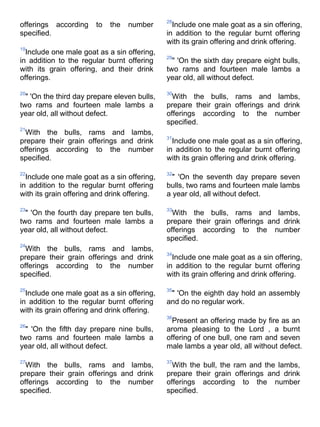 28
offerings according     to   the   number       Include one male goat as a sin offering,
specified.                                    in addition to the regular burnt offering
                                              with its grain offering and drink offering.
19
  Include one male goat as a sin offering,
                                              29
in addition to the regular burnt offering       " 'On the sixth day prepare eight bulls,
with its grain offering, and their drink      two rams and fourteen male lambs a
offerings.                                    year old, all without defect.

20                                            30
  " 'On the third day prepare eleven bulls,     With the bulls, rams and lambs,
two rams and fourteen male lambs a            prepare their grain offerings and drink
year old, all without defect.                 offerings according to the number
                                              specified.
21
  With the bulls, rams and lambs,
                                              31
prepare their grain offerings and drink         Include one male goat as a sin offering,
offerings according to the number             in addition to the regular burnt offering
specified.                                    with its grain offering and drink offering.

22                                            32
  Include one male goat as a sin offering,      " 'On the seventh day prepare seven
in addition to the regular burnt offering     bulls, two rams and fourteen male lambs
with its grain offering and drink offering.   a year old, all without defect.

23                                            33
  " 'On the fourth day prepare ten bulls,       With the bulls, rams and lambs,
two rams and fourteen male lambs a            prepare their grain offerings and drink
year old, all without defect.                 offerings according to the number
                                              specified.
24
  With the bulls, rams and lambs,
                                              34
prepare their grain offerings and drink         Include one male goat as a sin offering,
offerings according to the number             in addition to the regular burnt offering
specified.                                    with its grain offering and drink offering.

25                                            35
  Include one male goat as a sin offering,     " 'On the eighth day hold an assembly
in addition to the regular burnt offering     and do no regular work.
with its grain offering and drink offering.
                                              36
                                                Present an offering made by fire as an
26
  " 'On the fifth day prepare nine bulls,     aroma pleasing to the Lord , a burnt
two rams and fourteen male lambs a            offering of one bull, one ram and seven
year old, all without defect.                 male lambs a year old, all without defect.

27                                            37
  With the bulls, rams and lambs,               With the bull, the ram and the lambs,
prepare their grain offerings and drink       prepare their grain offerings and drink
offerings according to the number             offerings according to the number
specified.                                    specified.
 