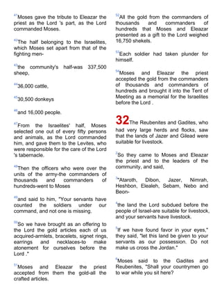 41                                           52
 Moses gave the tribute to Eleazar the         All the gold from the commanders of
priest as the Lord 's part, as the Lord      thousands     and     commanders     of
commanded Moses.                             hundreds that Moses and Eleazar
                                             presented as a gift to the Lord weighed
42
  The half belonging to the Israelites,      16,750 shekels.
which Moses set apart from that of the
                                             53
fighting men-                                  Each soldier had taken plunder for
                                             himself.
43
 the community's      half-was   337,500
                                             54
sheep,                                         Moses and Eleazar the priest
                                             accepted the gold from the commanders
44
 36,000 cattle,                              of thousands and commanders of
                                             hundreds and brought it into the Tent of
45
 30,500 donkeys                              Meeting as a memorial for the Israelites
                                             before the Lord .
46
 and 16,000 people.

47
  From the Israelites' half, Moses
                                             32     The Reubenites and Gadites, who
selected one out of every fifty persons      had very large herds and flocks, saw
and animals, as the Lord commanded           that the lands of Jazer and Gilead were
him, and gave them to the Levites, who       suitable for livestock.
were responsible for the care of the Lord
                                             2
's tabernacle.                                So they came to Moses and Eleazar
                                             the priest and to the leaders of the
48
  Then the officers who were over the        community, and said,
units of the army-the commanders of
                                             3
thousands    and     commanders    of         "Ataroth, Dibon,   Jazer, Nimrah,
hundreds-went to Moses                       Heshbon, Elealeh, Sebam, Nebo and
                                             Beon-
49
 and said to him, "Your servants have
                                             4
counted the soldiers under our                the land the Lord subdued before the
command, and not one is missing.             people of Israel-are suitable for livestock,
                                             and your servants have livestock.
50
  So we have brought as an offering to
                                             5
the Lord the gold articles each of us         If we have found favor in your eyes,"
acquired-armlets, bracelets, signet rings,   they said, "let this land be given to your
earrings   and     necklaces-to    make      servants as our possession. Do not
atonement for ourselves before the           make us cross the Jordan."
Lord ."
                                             6
                                              Moses said to the Gadites and
51
  Moses and Eleazar the priest               Reubenites, "Shall your countrymen go
accepted from them the gold-all the          to war while you sit here?
crafted articles.
 