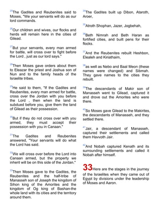 25                                             34
  The Gadites and Reubenites said to            The Gadites built up Dibon, Ataroth,
Moses, "We your servants will do as our        Aroer,
lord commands.
                                               35
                                                Atroth Shophan, Jazer, Jogbehah,
26
 Our children and wives, our flocks and
herds will remain here in the cities of        36
                                                 Beth Nimrah and Beth Haran as
Gilead.                                        fortified cities, and built pens for their
                                               flocks.
27
  But your servants, every man armed
for battle, will cross over to fight before    37
                                                And the Reubenites rebuilt Heshbon,
the Lord , just as our lord says."             Elealeh and Kiriathaim,
28
  Then Moses gave orders about them            38
                                                 as well as Nebo and Baal Meon (these
to Eleazar the priest and Joshua son of        names were changed) and Sibmah.
Nun and to the family heads of the             They gave names to the cities they
Israelite tribes.                              rebuilt.
29
  He said to them, "If the Gadites and         39
                                                 The descendants of Makir son of
Reubenites, every man armed for battle,        Manasseh went to Gilead, captured it
cross over the Jordan with you before          and drove out the Amorites who were
the Lord , then when the land is               there.
subdued before you, give them the land
of Gilead as their possession.                 40
                                                 So Moses gave Gilead to the Makirites,
30
                                               the descendants of Manasseh, and they
 But if they do not cross over with you        settled there.
armed, they must accept their
possession with you in Canaan."                41
                                                 Jair, a descendant of Manasseh,
31
                                               captured their settlements and called
  The     Gadites  and    Reubenites           them Havvoth Jair.
answered, "Your servants will do what
the Lord has said.                             42
                                                And Nobah captured Kenath and its
32
                                               surrounding settlements and called it
  We will cross over before the Lord into      Nobah after himself.
Canaan armed, but the property we
inherit will be on this side of the Jordan."

33
  Then Moses gave to the Gadites, the
                                               33Here are the stages in the journey
Reubenites and the half-tribe of               of the Israelites when they came out of
Manasseh son of Joseph the kingdom of          Egypt by divisions under the leadership
Sihon king of the Amorites and the             of Moses and Aaron.
kingdom of Og king of Bashan-the
whole land with its cities and the territory
around them.
 