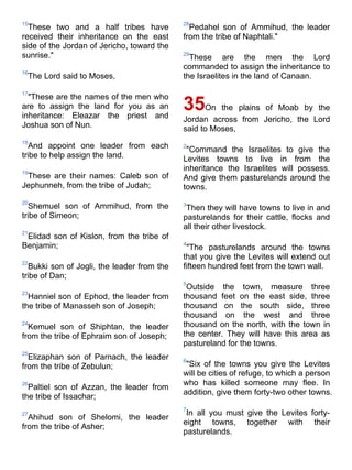 15                                          28
  These two and a half tribes have            Pedahel son of Ammihud, the leader
received their inheritance on the east      from the tribe of Naphtali."
side of the Jordan of Jericho, toward the
sunrise."                                   29
                                              These are the men the Lord
                                            commanded to assign the inheritance to
16
 The Lord said to Moses,                    the Israelites in the land of Canaan.

17
  "These are the names of the men who
are to assign the land for you as an
inheritance: Eleazar the priest and
                                            35On the plains of Moab by the
                                            Jordan across from Jericho, the Lord
Joshua son of Nun.                          said to Moses,
18
  And appoint one leader from each          2
                                             "Command the Israelites to give the
tribe to help assign the land.              Levites towns to live in from the
19
                                            inheritance the Israelites will possess.
 These are their names: Caleb son of        And give them pasturelands around the
Jephunneh, from the tribe of Judah;         towns.
20                                          3
  Shemuel son of Ammihud, from the           Then they will have towns to live in and
tribe of Simeon;                            pasturelands for their cattle, flocks and
                                            all their other livestock.
21
 Elidad son of Kislon, from the tribe of
Benjamin;                                   4
                                             "The pasturelands around the towns
                                            that you give the Levites will extend out
22
  Bukki son of Jogli, the leader from the   fifteen hundred feet from the town wall.
tribe of Dan;
                                            5
                                             Outside the town, measure three
23
  Hanniel son of Ephod, the leader from     thousand feet on the east side, three
the tribe of Manasseh son of Joseph;        thousand on the south side, three
                                            thousand on the west and three
24
  Kemuel son of Shiphtan, the leader        thousand on the north, with the town in
from the tribe of Ephraim son of Joseph;    the center. They will have this area as
                                            pastureland for the towns.
25
  Elizaphan son of Parnach, the leader      6
from the tribe of Zebulun;                   "Six of the towns you give the Levites
                                            will be cities of refuge, to which a person
26                                          who has killed someone may flee. In
  Paltiel son of Azzan, the leader from
                                            addition, give them forty-two other towns.
the tribe of Issachar;
                                            7
27                                           In all you must give the Levites forty-
  Ahihud son of Shelomi, the leader
                                            eight towns, together with their
from the tribe of Asher;
                                            pasturelands.
 