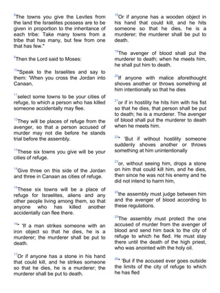 8                                           18
 The towns you give the Levites from          Or if anyone has a wooden object in
the land the Israelites possess are to be   his hand that could kill, and he hits
given in proportion to the inheritance of   someone so that he dies, he is a
each tribe: Take many towns from a          murderer; the murderer shall be put to
tribe that has many, but few from one       death.
that has few."
                                            19
                                             The avenger of blood shall put the
9
Then the Lord said to Moses:                murderer to death; when he meets him,
                                            he shall put him to death.
10
  "Speak to the Israelites and say to
                                            20
them: 'When you cross the Jordan into         If anyone with malice aforethought
Canaan,                                     shoves another or throws something at
                                            him intentionally so that he dies
11
  select some towns to be your cities of
                                            21
refuge, to which a person who has killed      or if in hostility he hits him with his fist
someone accidentally may flee.              so that he dies, that person shall be put
                                            to death; he is a murderer. The avenger
12
  They will be places of refuge from the    of blood shall put the murderer to death
avenger, so that a person accused of        when he meets him.
murder may not die before he stands
                                            22
trial before the assembly.                   " 'But if without hostility someone
                                            suddenly shoves another or throws
13
  These six towns you give will be your     something at him unintentionally
cities of refuge.
                                            23
                                              or, without seeing him, drops a stone
14
 Give three on this side of the Jordan      on him that could kill him, and he dies,
and three in Canaan as cities of refuge.    then since he was not his enemy and he
                                            did not intend to harm him,
15
  These six towns will be a place of        24
refuge for Israelites, aliens and any         the assembly must judge between him
other people living among them, so that     and the avenger of blood according to
anyone who has killed another               these regulations.
accidentally can flee there.
                                            25
                                              The assembly must protect the one
16
  " 'If a man strikes someone with an       accused of murder from the avenger of
iron object so that he dies, he is a        blood and send him back to the city of
murderer; the murderer shall be put to      refuge to which he fled. He must stay
death.                                      there until the death of the high priest,
                                            who was anointed with the holy oil.
17
  Or if anyone has a stone in his hand      26
that could kill, and he strikes someone       " 'But if the accused ever goes outside
so that he dies, he is a murderer; the      the limits of the city of refuge to which
murderer shall be put to death.             he has fled
 