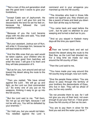 35
  "Not a man of this evil generation shall   command and in your arrogance you
see the good land I swore to give your       marched up into the hill country.
forefathers,
                                             44
                                                The Amorites who lived in those hills
36
 except Caleb son of Jephunneh. He           came out against you; they chased you
will see it, and I will give him and his     like a swarm of bees and beat you down
descendants the land he set his feet on,     from Seir all the way to Hormah.
because      he   followed    the   Lord
wholeheartedly."                             45
                                              You came back and wept before the
                                             Lord , but he paid no attention to your
37
 Because of you the Lord became              weeping and turned a deaf ear to you.
angry with me also and said, "You shall
not enter it, either.                        46
                                              And so you stayed in Kadesh many
                                             days-all the time you spent there.
38
 But your assistant, Joshua son of Nun,
will enter it. Encourage him, because he
will lead Israel to inherit it.              2Then we turned back and set out
39                                           toward the desert along the route to the
  And the little ones that you said would    Red Sea, as the Lord had directed me.
be taken captive, your children who do       For a long time we made our way
not yet know good from bad-they will         around the hill country of Seir.
enter the land. I will give it to them and
they will take possession of it.             2
                                             Then the Lord said to me,
40
  But as for you, turn around and set out    3
toward the desert along the route to the      "You have made your way around this
Red Sea. "                                   hill country long enough; now turn north.

                                             4
41
  Then you replied, "We have sinned           Give the people these orders: 'You are
against the Lord . We will go up and         about to pass through the territory of
fight, as the Lord our God commanded         your brothers the descendants of Esau,
us." So every one of you put on his          who live in Seir. They will be afraid of
weapons, thinking it easy to go up into      you, but be very careful.
the hill country.                            5
                                              Do not provoke them to war, for I will
42
  But the Lord said to me, "Tell them,       not give you any of their land, not even
'Do not go up and fight, because I will      enough to put your foot on. I have given
not be with you. You will be defeated by     Esau the hill country of Seir as his own.
your enemies.' "                             6
                                              You are to pay them in silver for the
43
 So I told you, but you would not listen.    food you eat and the water you drink.' "
You rebelled against the Lord 's
 