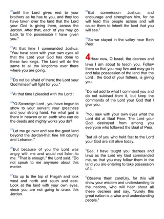 20                                         28
 until the Lord gives rest to your          But       commission   Joshua,     and
brothers as he has to you, and they too    encourage and strengthen him, for he
have taken over the land that the Lord     will lead this people across and will
your God is giving them, across the        cause them to inherit the land that you
Jordan. After that, each of you may go     will see."
back to the possession I have given
you."                                      29
                                            So we stayed in the valley near Beth
                                           Peor.
21
  At that time I commanded Joshua:
"You have seen with your own eyes all
that the Lord your God has done to
these two kings. The Lord will do the
                                           4Hear now, O Israel, the decrees and
same to all the kingdoms over there        laws I am about to teach you. Follow
where you are going.                       them so that you may live and may go in
                                           and take possession of the land that the
22                                         Lord , the God of your fathers, is giving
 Do not be afraid of them; the Lord your   you.
God himself will fight for you."
                                           2
23                                          Do not add to what I command you and
 At that time I pleaded with the Lord :    do not subtract from it, but keep the
24
                                           commands of the Lord your God that I
  "O Sovereign Lord , you have begun to    give you.
show to your servant your greatness
and your strong hand. For what god is      3
                                            You saw with your own eyes what the
there in heaven or on earth who can do     Lord did at Baal Peor. The Lord your
the deeds and mighty works you do?         God destroyed from among you
25
                                           everyone who followed the Baal of Peor,
 Let me go over and see the good land
beyond the Jordan-that fine hill country   4
                                            but all of you who held fast to the Lord
and Lebanon."                              your God are still alive today.
26
 But because of you the Lord was           5
                                            See, I have taught you decrees and
angry with me and would not listen to      laws as the Lord my God commanded
me. "That is enough," the Lord said. "Do   me, so that you may follow them in the
not speak to me anymore about this         land you are entering to take possession
matter.                                    of it.
27
  Go up to the top of Pisgah and look      6
                                            Observe them carefully, for this will
west and north and south and east.         show your wisdom and understanding to
Look at the land with your own eyes,       the nations, who will hear about all
since you are not going to cross this      these decrees and say, "Surely this
Jordan.                                    great nation is a wise and understanding
                                           people."
 