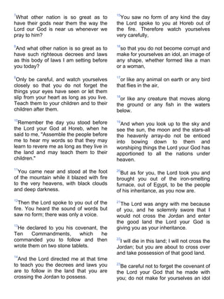 7                                            15
 What other nation is so great as to           You saw no form of any kind the day
have their gods near them the way the        the Lord spoke to you at Horeb out of
Lord our God is near us whenever we          the fire. Therefore watch yourselves
pray to him?                                 very carefully,

8                                            16
 And what other nation is so great as to      so that you do not become corrupt and
have such righteous decrees and laws         make for yourselves an idol, an image of
as this body of laws I am setting before     any shape, whether formed like a man
you today?                                   or a woman,

9                                            17
 Only be careful, and watch yourselves         or like any animal on earth or any bird
closely so that you do not forget the        that flies in the air,
things your eyes have seen or let them
slip from your heart as long as you live.    18
                                               or like any creature that moves along
Teach them to your children and to their     the ground or any fish in the waters
children after them.                         below.
10
  Remember the day you stood before          19
                                               And when you look up to the sky and
the Lord your God at Horeb, when he          see the sun, the moon and the stars-all
said to me, "Assemble the people before      the heavenly array-do not be enticed
me to hear my words so that they may         into bowing down to them and
learn to revere me as long as they live in   worshiping things the Lord your God has
the land and may teach them to their         apportioned to all the nations under
children."                                   heaven.
11
  You came near and stood at the foot        20
                                               But as for you, the Lord took you and
of the mountain while it blazed with fire    brought you out of the iron-smelting
to the very heavens, with black clouds       furnace, out of Egypt, to be the people
and deep darkness.                           of his inheritance, as you now are.
12
   Then the Lord spoke to you out of the     21
                                               The Lord was angry with me because
fire. You heard the sound of words but       of you, and he solemnly swore that I
saw no form; there was only a voice.         would not cross the Jordan and enter
                                             the good land the Lord your God is
13
 He declared to you his covenant, the        giving you as your inheritance.
Ten     Commandments,      which   he
commanded you to follow and then             22
                                              I will die in this land; I will not cross the
wrote them on two stone tablets.             Jordan; but you are about to cross over
                                             and take possession of that good land.
14
  And the Lord directed me at that time
to teach you the decrees and laws you        23
                                               Be careful not to forget the covenant of
are to follow in the land that you are       the Lord your God that he made with
crossing the Jordan to possess.              you; do not make for yourselves an idol
 