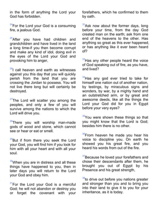 in the form of anything the Lord your         forefathers, which he confirmed to them
God has forbidden.                            by oath.

24                                            32
   For the Lord your God is a consuming         Ask now about the former days, long
fire, a jealous God.                          before your time, from the day God
                                              created man on the earth; ask from one
25
  After you have had children and             end of the heavens to the other. Has
grandchildren and have lived in the land      anything so great as this ever happened,
a long time-if you then become corrupt        or has anything like it ever been heard
and make any kind of idol, doing evil in      of?
the eyes of the Lord your God and
                                              33
provoking him to anger,                         Has any other people heard the voice
                                              of God speaking out of fire, as you have,
26
  I call heaven and earth as witnesses        and lived?
against you this day that you will quickly
                                              34
perish from the land that you are               Has any god ever tried to take for
crossing the Jordan to possess. You will      himself one nation out of another nation,
not live there long but will certainly be     by testings, by miraculous signs and
destroyed.                                    wonders, by war, by a mighty hand and
                                              an outstretched arm, or by great and
27
 The Lord will scatter you among the          awesome deeds, like all the things the
peoples, and only a few of you will           Lord your God did for you in Egypt
survive among the nations to which the        before your very eyes?
Lord will drive you.
                                              35
                                               You were shown these things so that
28
 There you will worship man-made              you might know that the Lord is God;
gods of wood and stone, which cannot          besides him there is no other.
see or hear or eat or smell.
                                              36
                                               From heaven he made you hear his
29
  But if from there you seek the Lord         voice to discipline you. On earth he
your God, you will find him if you look for   showed you his great fire, and you
him with all your heart and with all your     heard his words from out of the fire.
soul.
                                              37
                                               Because he loved your forefathers and
30
  When you are in distress and all these      chose their descendants after them, he
things have happened to you, then in          brought you out of Egypt by his
later days you will return to the Lord        Presence and his great strength,
your God and obey him.
                                              38
                                                to drive out before you nations greater
31
 For the Lord your God is a merciful          and stronger than you and to bring you
God; he will not abandon or destroy you       into their land to give it to you for your
or forget the covenant with your              inheritance, as it is today.
 