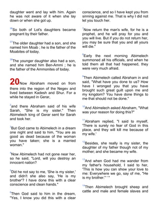 daughter went and lay with him. Again        conscience, and so I have kept you from
he was not aware of it when she lay          sinning against me. That is why I did not
down or when she got up.                     let you touch her.

36                                           7
 So both of Lot's daughters became            Now return the man's wife, for he is a
pregnant by their father.                    prophet, and he will pray for you and
                                             you will live. But if you do not return her,
37
 The older daughter had a son, and she       you may be sure that you and all yours
named him Moab ; he is the father of the     will die."
Moabites of today.
                                             8
                                              Early the next morning Abimelech
38
  The younger daughter also had a son,       summoned all his officials, and when he
and she named him Ben-Ammi ; he is           told them all that had happened, they
the father of the Ammonites of today.        were very much afraid.

                                             9
                                              Then Abimelech called Abraham in and
20Now        Abraham moved on from           said, "What have you done to us? How
                                             have I wronged you that you have
there into the region of the Negev and       brought such great guilt upon me and
lived between Kadesh and Shur. For a         my kingdom? You have done things to
while he stayed in Gerar,                    me that should not be done."
2
 and there Abraham said of his wife          10
                                              And Abimelech asked Abraham, "What
Sarah, "She is my sister." Then              was your reason for doing this?"
Abimelech king of Gerar sent for Sarah
and took her.                                11
                                               Abraham replied, "I said to myself,
3                                            'There is surely no fear of God in this
 But God came to Abimelech in a dream        place, and they will kill me because of
one night and said to him, "You are as       my wife.'
good as dead because of the woman
you have taken; she is a married             12
woman."                                       Besides, she really is my sister, the
                                             daughter of my father though not of my
4                                            mother; and she became my wife.
 Now Abimelech had not gone near her,
so he said, "Lord, will you destroy an       13
innocent nation?                               And when God had me wander from
                                             my father's household, I said to her,
5                                            'This is how you can show your love to
 Did he not say to me, 'She is my sister,'   me: Everywhere we go, say of me, "He
and didn't she also say, 'He is my           is my brother." ' "
brother'? I have done this with a clear
conscience and clean hands."                 14
                                              Then Abimelech brought sheep and
6                                            cattle and male and female slaves and
 Then God said to him in the dream,
"Yes, I know you did this with a clear
 