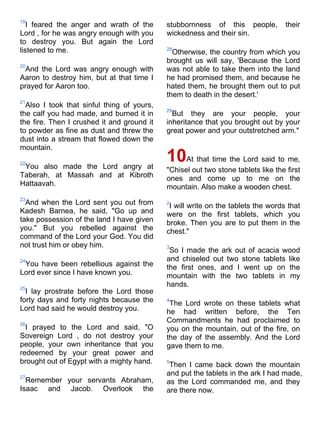 19
   I feared the anger and wrath of the      stubbornness of this people,           their
Lord , for he was angry enough with you     wickedness and their sin.
to destroy you. But again the Lord
listened to me.                             28
                                              Otherwise, the country from which you
                                            brought us will say, 'Because the Lord
20
 And the Lord was angry enough with         was not able to take them into the land
Aaron to destroy him, but at that time I    he had promised them, and because he
prayed for Aaron too.                       hated them, he brought them out to put
                                            them to death in the desert.'
21
  Also I took that sinful thing of yours,
                                            29
the calf you had made, and burned it in       But they are your people, your
the fire. Then I crushed it and ground it   inheritance that you brought out by your
to powder as fine as dust and threw the     great power and your outstretched arm."
dust into a stream that flowed down the
mountain.

22
 You also made the Lord angry at
                                            10At that time the Lord said to me,
                                            "Chisel out two stone tablets like the first
Taberah, at Massah and at Kibroth           ones and come up to me on the
Hattaavah.                                  mountain. Also make a wooden chest.
23
  And when the Lord sent you out from       2
                                             I will write on the tablets the words that
Kadesh Barnea, he said, "Go up and          were on the first tablets, which you
take possession of the land I have given    broke. Then you are to put them in the
you." But you rebelled against the          chest."
command of the Lord your God. You did
not trust him or obey him.                  3
                                             So I made the ark out of acacia wood
24                                          and chiseled out two stone tablets like
 You have been rebellious against the       the first ones, and I went up on the
Lord ever since I have known you.           mountain with the two tablets in my
25
                                            hands.
  I lay prostrate before the Lord those
forty days and forty nights because the     4
                                             The Lord wrote on these tablets what
Lord had said he would destroy you.         he had written before, the Ten
26
                                            Commandments he had proclaimed to
  I prayed to the Lord and said, "O         you on the mountain, out of the fire, on
Sovereign Lord , do not destroy your        the day of the assembly. And the Lord
people, your own inheritance that you       gave them to me.
redeemed by your great power and
brought out of Egypt with a mighty hand.    5
                                             Then I came back down the mountain
27
                                            and put the tablets in the ark I had made,
  Remember your servants Abraham,           as the Lord commanded me, and they
Isaac and Jacob. Overlook the               are there now.
 