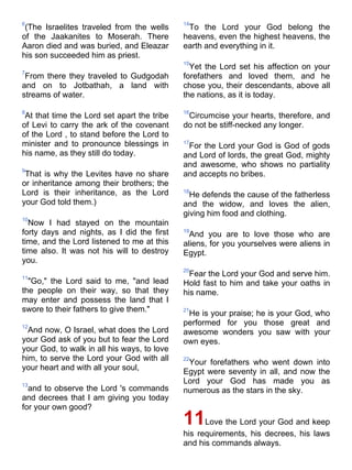 6                                            14
 (The Israelites traveled from the wells      To the Lord your God belong the
of the Jaakanites to Moserah. There          heavens, even the highest heavens, the
Aaron died and was buried, and Eleazar       earth and everything in it.
his son succeeded him as priest.
                                             15
                                               Yet the Lord set his affection on your
7
 From there they traveled to Gudgodah        forefathers and loved them, and he
and on to Jotbathah, a land with             chose you, their descendants, above all
streams of water.                            the nations, as it is today.

8                                            16
 At that time the Lord set apart the tribe    Circumcise your hearts, therefore, and
of Levi to carry the ark of the covenant     do not be stiff-necked any longer.
of the Lord , to stand before the Lord to
minister and to pronounce blessings in       17
                                              For the Lord your God is God of gods
his name, as they still do today.            and Lord of lords, the great God, mighty
                                             and awesome, who shows no partiality
9
 That is why the Levites have no share       and accepts no bribes.
or inheritance among their brothers; the
Lord is their inheritance, as the Lord       18
                                               He defends the cause of the fatherless
your God told them.)                         and the widow, and loves the alien,
                                             giving him food and clothing.
10
  Now I had stayed on the mountain
forty days and nights, as I did the first    19
                                               And you are to love those who are
time, and the Lord listened to me at this    aliens, for you yourselves were aliens in
time also. It was not his will to destroy    Egypt.
you.
                                             20
11
                                               Fear the Lord your God and serve him.
  "Go," the Lord said to me, "and lead       Hold fast to him and take your oaths in
the people on their way, so that they        his name.
may enter and possess the land that I
swore to their fathers to give them."        21
                                              He is your praise; he is your God, who
12
                                             performed for you those great and
  And now, O Israel, what does the Lord      awesome wonders you saw with your
your God ask of you but to fear the Lord     own eyes.
your God, to walk in all his ways, to love
him, to serve the Lord your God with all     22
                                              Your forefathers who went down into
your heart and with all your soul,           Egypt were seventy in all, and now the
13
                                             Lord your God has made you as
  and to observe the Lord 's commands        numerous as the stars in the sky.
and decrees that I am giving you today
for your own good?
                                             11    Love the Lord your God and keep
                                             his requirements, his decrees, his laws
                                             and his commands always.
 