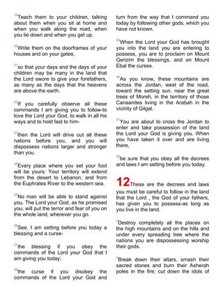 19
 Teach them to your children, talking         turn from the way that I command you
about them when you sit at home and           today by following other gods, which you
when you walk along the road, when            have not known.
you lie down and when you get up.
                                              29
                                               When the Lord your God has brought
20
 Write them on the doorframes of your         you into the land you are entering to
houses and on your gates,                     possess, you are to proclaim on Mount
                                              Gerizim the blessings, and on Mount
21
  so that your days and the days of your      Ebal the curses.
children may be many in the land that
                                              30
the Lord swore to give your forefathers,        As you know, these mountains are
as many as the days that the heavens          across the Jordan, west of the road,
are above the earth.                          toward the setting sun, near the great
                                              trees of Moreh, in the territory of those
22
  If you carefully observe all these          Canaanites living in the Arabah in the
commands I am giving you to follow-to         vicinity of Gilgal.
love the Lord your God, to walk in all his
                                              31
ways and to hold fast to him-                   You are about to cross the Jordan to
                                              enter and take possession of the land
23
  then the Lord will drive out all these      the Lord your God is giving you. When
nations before you, and you will              you have taken it over and are living
dispossess nations larger and stronger        there,
than you.
                                              32
                                               be sure that you obey all the decrees
24
  Every place where you set your foot         and laws I am setting before you today.
will be yours: Your territory will extend
from the desert to Lebanon, and from
the Euphrates River to the western sea.       12     These are the decrees and laws
25
                                              you must be careful to follow in the land
  No man will be able to stand against        that the Lord , the God of your fathers,
you. The Lord your God, as he promised        has given you to possess-as long as
you, will put the terror and fear of you on   you live in the land.
the whole land, wherever you go.
                                              2
26
                                               Destroy completely all the places on
  See, I am setting before you today a        the high mountains and on the hills and
blessing and a curse-                         under every spreading tree where the
                                              nations you are dispossessing worship
27
 the blessing if you obey the                 their gods.
commands of the Lord your God that I
am giving you today;                          3
                                               Break down their altars, smash their
                                              sacred stones and burn their Asherah
28
 the curse if you disobey the                 poles in the fire; cut down the idols of
commands of the Lord your God and
 