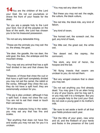 11
                                              You may eat any clean bird.
14You are the children of the Lord           12
your God. Do not cut yourselves or             But these you may not eat: the eagle,
shave the front of your heads for the        the vulture, the black vulture,
dead,
                                             13
                                               the red kite, the black kite, any kind of
2                                            falcon,
 for you are a people holy to the Lord
your God. Out of all the peoples on the
                                             14
face of the earth, the Lord has chosen        any kind of raven,
you to be his treasured possession.
                                             15
                                              the horned owl, the screech owl, the
3
Do not eat any detestable thing.             gull, any kind of hawk,

4                                            16
 These are the animals you may eat: the       the little owl, the great owl, the white
ox, the sheep, the goat,                     owl,

5                                            17
the deer, the gazelle, the roe deer, the      the desert     owl,   the   osprey,   the
wild goat, the ibex, the antelope and the    cormorant,
mountain sheep.
                                             18
                                              the stork, any kind of heron, the
6
 You may eat any animal that has a split     hoopoe and the bat.
hoof divided in two and that chews the
cud.                                         19
                                              All flying insects that swarm are
                                             unclean to you; do not eat them.
7
 However, of those that chew the cud or
that have a split hoof completely divided    20
                                              But any winged creature that is clean
you may not eat the camel, the rabbit or     you may eat.
the coney. Although they chew the cud,
they do not have a split hoof; they are      21
                                               Do not eat anything you find already
ceremonially unclean for you.
                                             dead. You may give it to an alien living
8
                                             in any of your towns, and he may eat it,
 The pig is also unclean; although it has    or you may sell it to a foreigner. But you
a split hoof, it does not chew the cud.      are a people holy to the Lord your God.
You are not to eat their meat or touch       Do not cook a young goat in its mother's
their carcasses.                             milk.
9
 Of all the creatures living in the water,   22
                                              Be sure to set aside a tenth of all that
you may eat any that has fins and            your fields produce each year.
scales.
                                             23
10
                                              Eat the tithe of your grain, new wine
 But anything that does not have fins        and oil, and the firstborn of your herds
and scales you may not eat; for you it is    and flocks in the presence of the Lord
unclean.
 