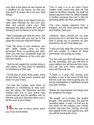 2
your God at the place he will choose as       This is how it is to be done: Every
a dwelling for his Name, so that you         creditor shall cancel the loan he has
may learn to revere the Lord your God        made to his fellow Israelite. He shall not
always.                                      require payment from his fellow Israelite
                                             or brother, because the Lord 's time for
24
  But if that place is too distant and you   canceling debts has been proclaimed.
have been blessed by the Lord your
                                             3
God and cannot carry your tithe               You may require payment from a
(because the place where the Lord will       foreigner, but you must cancel any debt
choose to put his Name is so far away),      your brother owes you.

25                                           4
  then exchange your tithe for silver, and    However, there should be no poor
take the silver with you and go to the       among you, for in the land the Lord your
place the Lord your God will choose.         God is giving you to possess as your
                                             inheritance, he will richly bless you,
26
   Use the silver to buy whatever you
                                             5
like: cattle, sheep, wine or other            if only you fully obey the Lord your God
fermented drink, or anything you wish.       and are careful to follow all these
Then you and your household shall eat        commands I am giving you today.
there in the presence of the Lord your
God and rejoice.                             6
                                              For the Lord your God will bless you as
                                             he has promised, and you will lend to
27
 And do not neglect the Levites living in    many nations but will borrow from none.
your towns, for they have no allotment       You will rule over many nations but
or inheritance of their own.                 none will rule over you.

28                                           7
  At the end of every three years, bring      If there is a poor man among your
all the tithes of that year's produce and    brothers in any of the towns of the land
store it in your towns,                      that the Lord your God is giving you, do
                                             not be hardhearted or tightfisted toward
29
  so that the Levites (who have no           your poor brother.
allotment or inheritance of their own)
                                             8
and the aliens, the fatherless and the        Rather be openhanded and freely lend
widows who live in your towns may            him whatever he needs.
come and eat and be satisfied, and so
that the Lord your God may bless you in      9
                                              Be careful not to harbor this wicked
all the work of your hands.                  thought: "The seventh year, the year for
                                             canceling debts, is near," so that you do
                                             not show ill will toward your needy
15At the end of every seven years            brother and give him nothing. He may
                                             then appeal to the Lord against you, and
you must cancel debts.
                                             you will be found guilty of sin.
 