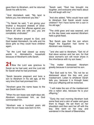 6
gave them to Abraham, and he returned       Sarah said, "God has brought me
Sarah his wife to him.                     laughter, and everyone who hears about
                                           this will laugh with me."
15
 And Abimelech said, "My land is
                                           7
before you; live wherever you like."        And she added, "Who would have said
                                           to Abraham that Sarah would nurse
16
 To Sarah he said, "I am giving your       children? Yet I have borne him a son in
brother a thousand shekels of silver.      his old age."
This is to cover the offense against you
                                           8
before all who are with you; you are        The child grew and was weaned, and
completely vindicated."                    on the day Isaac was weaned Abraham
                                           held a great feast.
17
  Then Abraham prayed to God, and
                                           9
God healed Abimelech, his wife and his      But Sarah saw that the son whom
slave girls so they could have children    Hagar the Egyptian had borne to
again,                                     Abraham was mocking,

18                                         10
 for the Lord had closed up every            and she said to Abraham, "Get rid of
womb    in   Abimelech's    household      that slave woman and her son, for that
because of Abraham's wife Sarah.           slave woman's son will never share in
                                           the inheritance with my son Isaac."

21Now the Lord was gracious to             11
                                            The matter distressed Abraham
                                           greatly because it concerned his son.
Sarah as he had said, and the Lord did
for Sarah what he had promised.            12
                                             But God said to him, "Do not be so
2
 Sarah became pregnant and bore a          distressed about the boy and your
son to Abraham in his old age, at the      maidservant. Listen to whatever Sarah
very time God had promised him.            tells you, because it is through Isaac
                                           that your offspring will be reckoned.
3
 Abraham gave the name Isaac to the        13
son Sarah bore him.                          I will make the son of the maidservant
                                           into a nation also, because he is your
4                                          offspring."
 When his son Isaac was eight days old,
Abraham circumcised him, as God            14
commanded him.                               Early the next morning Abraham took
                                           some food and a skin of water and gave
5                                          them to Hagar. He set them on her
Abraham was a hundred years old            shoulders and then sent her off with the
when his son Isaac was born to him.        boy. She went on her way and
                                           wandered in the desert of Beersheba.
 