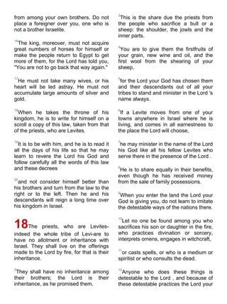 3
from among your own brothers. Do not            This is the share due the priests from
place a foreigner over you, one who is         the people who sacrifice a bull or a
not a brother Israelite.                       sheep: the shoulder, the jowls and the
                                               inner parts.
16
  The king, moreover, must not acquire
                                               4
great numbers of horses for himself or          You are to give them the firstfruits of
make the people return to Egypt to get         your grain, new wine and oil, and the
more of them, for the Lord has told you,       first wool from the shearing of your
"You are not to go back that way again."       sheep,

17                                             5
 He must not take many wives, or his            for the Lord your God has chosen them
heart will be led astray. He must not          and their descendants out of all your
accumulate large amounts of silver and         tribes to stand and minister in the Lord 's
gold.                                          name always.

18                                             6
  When he takes the throne of his                If a Levite moves from one of your
kingdom, he is to write for himself on a       towns anywhere in Israel where he is
scroll a copy of this law, taken from that     living, and comes in all earnestness to
of the priests, who are Levites.               the place the Lord will choose,

19                                             7
  It is to be with him, and he is to read it    he may minister in the name of the Lord
all the days of his life so that he may        his God like all his fellow Levites who
learn to revere the Lord his God and           serve there in the presence of the Lord .
follow carefully all the words of this law
and these decrees                              8
                                                He is to share equally in their benefits,
                                               even though he has received money
20
  and not consider himself better than         from the sale of family possessions.
his brothers and turn from the law to the
right or to the left. Then he and his          9
                                                When you enter the land the Lord your
descendants will reign a long time over        God is giving you, do not learn to imitate
his kingdom in Israel.                         the detestable ways of the nations there.

                                               10
                                                 Let no one be found among you who
18The        priests, who are Levites-         sacrifices his son or daughter in the fire,
indeed the whole tribe of Levi-are to          who practices divination or sorcery,
have no allotment or inheritance with          interprets omens, engages in witchcraft,
Israel. They shall live on the offerings
                                               11
made to the Lord by fire, for that is their     or casts spells, or who is a medium or
inheritance.                                   spiritist or who consults the dead.

2                                              12
 They shall have no inheritance among            Anyone who does these things is
their brothers; the Lord is their              detestable to the Lord , and because of
inheritance, as he promised them.              these detestable practices the Lord your
 