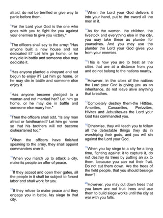 13
afraid; do not be terrified or give way to      When the Lord your God delivers it
panic before them.                            into your hand, put to the sword all the
                                              men in it.
4
 For the Lord your God is the one who
                                              14
goes with you to fight for you against           As for the women, the children, the
your enemies to give you victory."            livestock and everything else in the city,
                                              you may take these as plunder for
5
 The officers shall say to the army: "Has     yourselves. And you may use the
anyone built a new house and not              plunder the Lord your God gives you
dedicated it? Let him go home, or he          from your enemies.
may die in battle and someone else may
                                              15
dedicate it.                                    This is how you are to treat all the
                                              cities that are at a distance from you
6
 Has anyone planted a vineyard and not        and do not belong to the nations nearby.
begun to enjoy it? Let him go home, or
                                              16
he may die in battle and someone else           However, in the cities of the nations
enjoy it.                                     the Lord your God is giving you as an
                                              inheritance, do not leave alive anything
7
 Has anyone become pledged to a               that breathes.
woman and not married her? Let him go
                                              17
home, or he may die in battle and              Completely destroy them-the Hittites,
someone else marry her."                      Amorites,    Canaanites,     Perizzites,
                                              Hivites and Jebusites-as the Lord your
8
 Then the officers shall add, "Is any man     God has commanded you.
afraid or fainthearted? Let him go home
                                              18
so that his brothers will not become            Otherwise, they will teach you to follow
disheartened too."                            all the detestable things they do in
                                              worshiping their gods, and you will sin
9
 When the officers have finished              against the Lord your God.
speaking to the army, they shall appoint
                                              19
commanders over it.                             When you lay siege to a city for a long
                                              time, fighting against it to capture it, do
10
 When you march up to attack a city,          not destroy its trees by putting an ax to
make its people an offer of peace.            them, because you can eat their fruit.
                                              Do not cut them down. Are the trees of
11
  If they accept and open their gates, all    the field people, that you should besiege
the people in it shall be subject to forced   them?
labor and shall work for you.                 20
                                                However, you may cut down trees that
12                                            you know are not fruit trees and use
  If they refuse to make peace and they
engage you in battle, lay siege to that       them to build siege works until the city at
                                              war with you falls.
city.
 