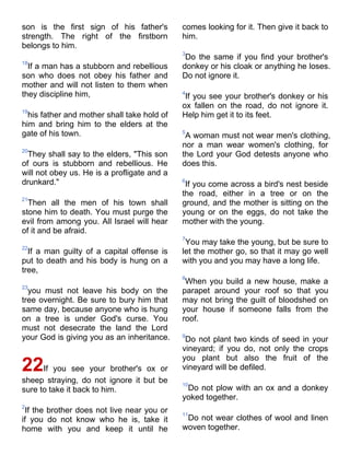 son is the first sign of his father's        comes looking for it. Then give it back to
strength. The right of the firstborn         him.
belongs to him.
                                             3
                                              Do the same if you find your brother's
18
  If a man has a stubborn and rebellious     donkey or his cloak or anything he loses.
son who does not obey his father and         Do not ignore it.
mother and will not listen to them when
they discipline him,                         4
                                              If you see your brother's donkey or his
                                             ox fallen on the road, do not ignore it.
19
  his father and mother shall take hold of   Help him get it to its feet.
him and bring him to the elders at the
gate of his town.                            5
                                              A woman must not wear men's clothing,
                                             nor a man wear women's clothing, for
20
  They shall say to the elders, "This son    the Lord your God detests anyone who
of ours is stubborn and rebellious. He       does this.
will not obey us. He is a profligate and a
drunkard."                                   6
                                              If you come across a bird's nest beside
                                             the road, either in a tree or on the
21
  Then all the men of his town shall         ground, and the mother is sitting on the
stone him to death. You must purge the       young or on the eggs, do not take the
evil from among you. All Israel will hear    mother with the young.
of it and be afraid.
                                             7
                                              You may take the young, but be sure to
22
  If a man guilty of a capital offense is    let the mother go, so that it may go well
put to death and his body is hung on a       with you and you may have a long life.
tree,
                                             8
                                              When you build a new house, make a
23
  you must not leave his body on the         parapet around your roof so that you
tree overnight. Be sure to bury him that     may not bring the guilt of bloodshed on
same day, because anyone who is hung         your house if someone falls from the
on a tree is under God's curse. You          roof.
must not desecrate the land the Lord
your God is giving you as an inheritance.    9
                                              Do not plant two kinds of seed in your
                                             vineyard; if you do, not only the crops
                                             you plant but also the fruit of the
22If you see your brother's ox or            vineyard will be defiled.
sheep straying, do not ignore it but be      10
sure to take it back to him.                  Do not plow with an ox and a donkey
                                             yoked together.
2
 If the brother does not live near you or    11
if you do not know who he is, take it         Do not wear clothes of wool and linen
home with you and keep it until he           woven together.
 