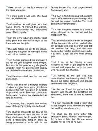 12
  Make tassels on the four corners of           father's house. You must purge the evil
the cloak you wear.                             from among you.

13                                              22
 If a man takes a wife and, after lying          If a man is found sleeping with another
with her, dislikes her                          man's wife, both the man who slept with
                                                her and the woman must die. You must
14
 and slanders her and gives her a bad           purge the evil from Israel.
name, saying, "I married this woman,
                                                23
but when I approached her, I did not find         If a man happens to meet in a town a
proof of her virginity,"                        virgin pledged to be married and he
                                                sleeps with her,
15
  then the girl's father and mother shall
                                                24
bring proof that she was a virgin to the          you shall take both of them to the gate
town elders at the gate.                        of that town and stone them to death-the
                                                girl because she was in a town and did
16
  The girl's father will say to the elders,     not scream for help, and the man
"I gave my daughter in marriage to this         because he violated another man's wife.
man, but he dislikes her.                       You must purge the evil from among
                                                you.
17
  Now he has slandered her and said, 'I         25
did not find your daughter to be a virgin.'      But if out in the country a man
But here is the proof of my daughter's          happens to meet a girl pledged to be
virginity." Then her parents shall display      married and rapes her, only the man
the cloth before the elders of the town,        who has done this shall die.

                                                26
18
 and the elders shall take the man and           Do nothing to the girl; she has
punish him.                                     committed no sin deserving death. This
                                                case is like that of someone who attacks
19
  They shall fine him a hundred shekels         and murders his neighbor,
of silver and give them to the girl's father,   27
because this man has given an Israelite          for the man found the girl out in the
virgin a bad name. She shall continue to        country, and though the betrothed girl
be his wife; he must not divorce her as         screamed, there was no one to rescue
long as he lives.                               her.

                                                28
20
 If, however, the charge is true and no           If a man happens to meet a virgin who
proof of the girl's virginity can be found,     is not pledged to be married and rapes
                                                her and they are discovered,
21
  she shall be brought to the door of her       29
father's house and there the men of her           he shall pay the girl's father fifty
town shall stone her to death. She has          shekels of silver. He must marry the girl,
done a disgraceful thing in Israel by           for he has violated her. He can never
being promiscuous while still in her            divorce her as long as he lives.
 