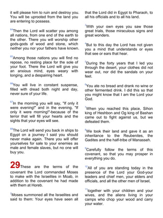 it will please him to ruin and destroy you.   that the Lord did in Egypt to Pharaoh, to
You will be uprooted from the land you        all his officials and to all his land.
are entering to possess.
                                              3
                                               With your own eyes you saw those
64
  Then the Lord will scatter you among        great trials, those miraculous signs and
all nations, from one end of the earth to     great wonders.
the other. There you will worship other
gods-gods of wood and stone, which            4
                                               But to this day the Lord has not given
neither you nor your fathers have known.      you a mind that understands or eyes
                                              that see or ears that hear.
65
  Among those nations you will find no
repose, no resting place for the sole of      5
                                               During the forty years that I led you
your foot. There the Lord will give you       through the desert, your clothes did not
an anxious mind, eyes weary with              wear out, nor did the sandals on your
longing, and a despairing heart.              feet.
66
   You will live in constant suspense,        6
                                               You ate no bread and drank no wine or
filled with dread both night and day,         other fermented drink. I did this so that
never sure of your life.                      you might know that I am the Lord your
                                  
