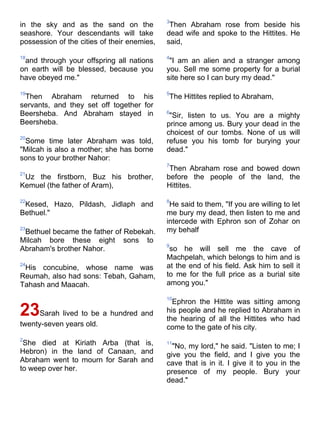 3
in the sky and as the sand on the             Then Abraham rose from beside his
seashore. Your descendants will take         dead wife and spoke to the Hittites. He
possession of the cities of their enemies,   said,

18                                           4
 and through your offspring all nations       "I am an alien and a stranger among
on earth will be blessed, because you        you. Sell me some property for a burial
have obeyed me."                             site here so I can bury my dead."

19                                           5
 Then Abraham returned to his                The Hittites replied to Abraham,
servants, and they set off together for
Beersheba. And Abraham stayed in             6
                                              "Sir, listen to us. You are a mighty
Beersheba.                                   prince among us. Bury your dead in the
                                             choicest of our tombs. None of us will
20
 Some time later Abraham was told,           refuse you his tomb for burying your
"Milcah is also a mother; she has borne      dead."
sons to your brother Nahor:
                                             7
                                              Then Abraham rose and bowed down
21
 Uz the firstborn, Buz his brother,          before the people of the land, the
Kemuel (the father of Aram),                 Hittites.

22                                           8
 Kesed, Hazo, Pildash, Jidlaph and            He said to them, "If you are willing to let
Bethuel."                                    me bury my dead, then listen to me and
                                             intercede with Ephron son of Zohar on
23
 Bethuel became the father of Rebekah.       my behalf
Milcah bore these eight sons to
                                             9
Abraham's brother Nahor.                      so he will sell me the cave of
                                             Machpelah, which belongs to him and is
24
 His concubine, whose name was               at the end of his field. Ask him to sell it
Reumah, also had sons: Tebah, Gaham,         to me for the full price as a burial site
Tahash and Maacah.                           among you."

                                             10
                                               Ephron the Hittite was sitting among
23Sarah lived to be a hundred and            his people and he replied to Abraham in
                                             the hearing of all the Hittites who had
twenty-seven years old.                      come to the gate of his city.
2
 She died at Kiriath Arba (that is,          11
                                               "No, my lord," he said. "Listen to me; I
Hebron) in the land of Canaan, and           give you the field, and I give you the
Abraham went to mourn for Sarah and          cave that is in it. I give it to you in the
to weep over her.                            presence of my people. Bury your
                                             dead."
 