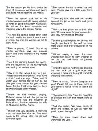 9                                            17
 So the servant put his hand under the        The servant hurried to meet her and
thigh of his master Abraham and swore        said, "Please give me a little water from
an oath to him concerning this matter.       your jar."

10                                           18
  Then the servant took ten of his             "Drink, my lord," she said, and quickly
master's camels and left, taking with him    lowered the jar to her hands and gave
all kinds of good things from his master.    him a drink.
He set out for Aram Naharaim and
made his way to the town of Nahor.           19
                                              After she had given him a drink, she
                                             said, "I'll draw water for your camels too,
11
  He had the camels kneel down near          until they have finished drinking."
the well outside the town; it was toward
evening, the time the women go out to        20
                                               So she quickly emptied her jar into the
draw water.                                  trough, ran back to the well to draw
                                             more water, and drew enough for all his
12
  Then he prayed, "O Lord , God of my        camels.
master Abraham, give me success
today, and show kindness to my master        21
                                              Without saying a word, the man
Abraham.                                     watched her closely to learn whether or
                                             not the Lord had made his journey
13
 See, I am standing beside this spring,      successful.
and the daughters of the townspeople
are coming out to draw water.                22
                                               When the camels had finished drinking,
                                             the man took out a gold nose ring
14
  May it be that when I say to a girl,       weighing a beka and two gold bracelets
'Please let down your jar that I may have    weighing ten shekels.
a drink,' and she says, 'Drink, and I'll
water your camels too'-let her be the        23
                                               Then he asked, "Whose daughter are
one you have chosen for your servant         you? Please tell me, is there room in
Isaac. By this I will know that you have     your father's house for us to spend the
shown kindness to my master."                night?"
15
  Before he had finished praying,            24
                                               She answered him, "I am the daughter
Rebekah came out with her jar on her         of Bethuel, the son that Milcah bore to
shoulder. She was the daughter of            Nahor."
Bethuel son of Milcah, who was the wife
of Abraham's brother Nahor.                  25
                                               And she added, "We have plenty of
16
                                             straw and fodder, as well as room for
 The girl was very beautiful, a virgin; no   you to spend the night."
man had ever lain with her. She went
down to the spring, filled her jar and       26
                                              Then the man bowed down and
came up again.
                                             worshiped the Lord ,
 