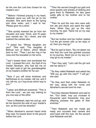 53
be the one the Lord has chosen for my          Then the servant brought out gold and
master's son.'                               silver jewelry and articles of clothing and
                                             gave them to Rebekah; he also gave
45
  "Before I finished praying in my heart,    costly gifts to her brother and to her
Rebekah came out, with her jar on her        mother.
shoulder. She went down to the spring
                                             54
and drew water, and I said to her,             Then he and the men who were with
'Please give me a drink.'                    him ate and drank and spent the night
                                             there. When they got up the next
46
 "She quickly lowered her jar from her       morning, he said, "Send me on my way
shoulder and said, 'Drink, and I'll water    to my master."
your camels too.' So I drank, and she
                                             55
watered the camels also.                       But her brother and her mother replied,
                                             "Let the girl remain with us ten days or
47
 "I asked her, 'Whose daughter are           so; then you may go."
you?' "She said, 'The daughter of
                                             56
Bethuel son of Nahor, whom Milcah              But he said to them, "Do not detain me,
bore to him.' "Then I put the ring in her    now that the Lord has granted success
nose and the bracelets on her arms,          to my journey. Send me on my way so I
                                             may go to my master."
48
  and I bowed down and worshiped the
                                             57
Lord . I praised the Lord , the God of my     Then they said, "Let's call the girl and
master Abraham, who had led me on            ask her about it."
the right road to get the granddaughter
of my master's brother for his son.          58
                                              So they called Rebekah and asked her,
                                             "Will you go with this man?" "I will go,"
49
  Now if you will show kindness and          she said.
faithfulness to my master, tell me; and if
not, tell me, so I may know which way to     59
                                              So they sent their sister Rebekah on
turn."                                       her way, along with her nurse and
                                             Abraham's servant and his men.
50
  Laban and Bethuel answered, "This is
from the Lord ; we can say nothing to        60
                                               And they blessed Rebekah and said to
you one way or the other.                    her, "Our sister, may you increase to
                                             thousands upon thousands; may your
51
  Here is Rebekah; take her and go, and      offspring possess the gates of their
let her become the wife of your master's     enemies."
son, as the Lord has directed."
                                             61
                                               Then Rebekah and her maids got
52
  When Abraham's servant heard what          ready and mounted their camels and
they said, he bowed down to the ground       went back with the man. So the servant
before the Lord .                            took Rebekah and left.
 