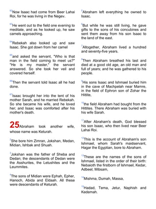 62                                         5
 Now Isaac had come from Beer Lahai         Abraham left everything he owned to
Roi, for he was living in the Negev.       Isaac.

63                                         6
 He went out to the field one evening to    But while he was still living, he gave
meditate, and as he looked up, he saw      gifts to the sons of his concubines and
camels approaching.                        sent them away from his son Isaac to
                                           the land of the east.
64
  Rebekah also looked up and saw
                                           7
Isaac. She got down from her camel          Altogether, Abraham lived a hundred
                                           and seventy-five years.
65
  and asked the servant, "Who is that
                                           8
man in the field coming to meet us?"        Then Abraham breathed his last and
"He is my master," the servant             died at a good old age, an old man and
answered. So she took her veil and         full of years; and he was gathered to his
covered herself.                           people.

66                                         9
 Then the servant told Isaac all he had     His sons Isaac and Ishmael buried him
done.                                      in the cave of Machpelah near Mamre,
                                           in the field of Ephron son of Zohar the
67
 Isaac brought her into the tent of his    Hittite,
mother Sarah, and he married Rebekah.
                                           10
So she became his wife, and he loved         the field Abraham had bought from the
her; and Isaac was comforted after his     Hittites. There Abraham was buried with
mother's death.                            his wife Sarah.

                                           11
                                             After Abraham's death, God blessed
25Abraham      took another        wife,   his son Isaac, who then lived near Beer
                                           Lahai Roi.
whose name was Keturah.
                                           12
2
She bore him Zimran, Jokshan, Medan,         This is the account of Abraham's son
Midian, Ishbak and Shuah.                  Ishmael, whom Sarah's maidservant,
                                           Hagar the Egyptian, bore to Abraham.
3
 Jokshan was the father of Sheba and       13
Dedan; the descendants of Dedan were         These are the names of the sons of
the Asshurites, the Letushites and the     Ishmael, listed in the order of their birth:
Leummites.                                 Nebaioth the firstborn of Ishmael, Kedar,
                                           Adbeel, Mibsam,
4
The sons of Midian were Ephah, Epher,      14
Hanoch, Abida and Eldaah. All these            Mishma, Dumah, Massa,
were descendants of Keturah.               15
                                            Hadad, Tema, Jetur, Naphish and
                                           Kedemah.
 