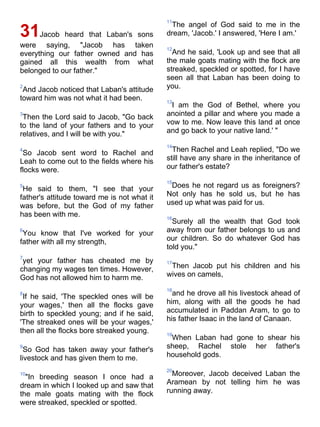11
                                              The angel of God said to me in the
31Jacob heard that Laban's sons              dream, 'Jacob.' I answered, 'Here I am.'
were saying, "Jacob has taken                12
everything our father owned and has            And he said, 'Look up and see that all
gained all this wealth from what             the male goats mating with the flock are
belonged to our father."                     streaked, speckled or spotted, for I have
                                             seen all that Laban has been doing to
2
 And Jacob noticed that Laban's attitude     you.
toward him was not what it had been.         13
                                              I am the God of Bethel, where you
3
 Then the Lord said to Jacob, "Go back       anointed a pillar and where you made a
to the land of your fathers and to your      vow to me. Now leave this land at once
relatives, and I will be with you."          and go back to your native land.' "

                                             14
4
 So Jacob sent word to Rachel and              Then Rachel and Leah replied, "Do we
Leah to come out to the fields where his     still have any share in the inheritance of
flocks were.                                 our father's estate?

                                             15
5
 He said to them, "I see that your            Does he not regard us as foreigners?
father's attitude toward me is not what it   Not only has he sold us, but he has
was before, but the God of my father         used up what was paid for us.
has been with me.                            16
                                               Surely all the wealth that God took
6
 You know that I've worked for your          away from our father belongs to us and
father with all my strength,                 our children. So do whatever God has
                                             told you."
7
 yet your father has cheated me by           17
changing my wages ten times. However,         Then Jacob put his children and his
God has not allowed him to harm me.          wives on camels,

                                             18
8
 If he said, 'The speckled ones will be        and he drove all his livestock ahead of
your wages,' then all the flocks gave        him, along with all the goods he had
birth to speckled young; and if he said,     accumulated in Paddan Aram, to go to
'The streaked ones will be your wages,'      his father Isaac in the land of Canaan.
then all the flocks bore streaked young.     19
                                              When Laban had gone to shear his
9
  So God has taken away your father's        sheep, Rachel stole her father's
livestock and has given them to me.          household gods.

                                             20
10
  "In breeding season I once had a             Moreover, Jacob deceived Laban the
dream in which I looked up and saw that      Aramean by not telling him he was
the male goats mating with the flock         running away.
were streaked, speckled or spotted.
 