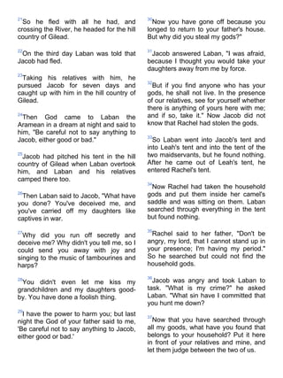 21                                           30
  So he fled with all he had, and              Now you have gone off because you
crossing the River, he headed for the hill   longed to return to your father's house.
country of Gilead.                           But why did you steal my gods?"

22                                           31
 On the third day Laban was told that         Jacob answered Laban, "I was afraid,
Jacob had fled.                              because I thought you would take your
                                             daughters away from me by force.
23
 Taking his relatives with him, he
                                             32
pursued Jacob for seven days and               But if you find anyone who has your
caught up with him in the hill country of    gods, he shall not live. In the presence
Gilead.                                      of our relatives, see for yourself whether
                                             there is anything of yours here with me;
24
  Then God came to Laban the                 and if so, take it." Now Jacob did not
Aramean in a dream at night and said to      know that Rachel had stolen the gods.
him, "Be careful not to say anything to
                                             33
Jacob, either good or bad."                    So Laban went into Jacob's tent and
                                             into Leah's tent and into the tent of the
25
  Jacob had pitched his tent in the hill     two maidservants, but he found nothing.
country of Gilead when Laban overtook        After he came out of Leah's tent, he
him, and Laban and his relatives             entered Rachel's tent.
camped there too.
                                             34
                                              Now Rachel had taken the household
26
 Then Laban said to Jacob, "What have        gods and put them inside her camel's
you done? You've deceived me, and            saddle and was sitting on them. Laban
you've carried off my daughters like         searched through everything in the tent
captives in war.                             but found nothing.

                                             35
27
  Why did you run off secretly and            Rachel said to her father, "Don't be
deceive me? Why didn't you tell me, so I     angry, my lord, that I cannot stand up in
could send you away with joy and             your presence; I'm having my period."
singing to the music of tambourines and      So he searched but could not find the
harps?                                       household gods.

                                             36
28
 You didn't even let me kiss my                Jacob was angry and took Laban to
grandchildren and my daughters good-         task. "What is my crime?" he asked
by. You have done a foolish thing.           Laban. "What sin have I committed that
                                             you hunt me down?
29
  I have the power to harm you; but last     37
night the God of your father said to me,       Now that you have searched through
'Be careful not to say anything to Jacob,    all my goods, what have you found that
either good or bad.'                         belongs to your household? Put it here
                                             in front of your relatives and mine, and
                                             let them judge between the two of us.
 