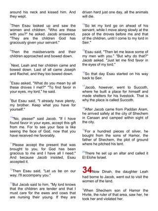 around his neck and kissed him. And          driven hard just one day, all the animals
they wept.                                   will die.

5                                            14
 Then Esau looked up and saw the               So let my lord go on ahead of his
women and children. "Who are these           servant, while I move along slowly at the
with you?" he asked. Jacob answered,         pace of the droves before me and that
"They are the children God has               of the children, until I come to my lord in
graciously given your servant."              Seir."

6                                            15
 Then the maidservants and their               Esau said, "Then let me leave some of
children approached and bowed down.          my men with you." "But why do that?"
                                             Jacob asked. "Just let me find favor in
7
 Next, Leah and her children came and        the eyes of my lord."
bowed down. Last of all came Joseph
                                             16
and Rachel, and they too bowed down.          So that day Esau started on his way
                                             back to Seir.
8
 Esau asked, "What do you mean by all
                                             17
these droves I met?" "To find favor in        Jacob, however, went to Succoth,
your eyes, my lord," he said.                where he built a place for himself and
                                             made shelters for his livestock. That is
9
 But Esau said, "I already have plenty,      why the place is called Succoth.
my brother. Keep what you have for
                                             18
yourself."                                     After Jacob came from Paddan Aram,
                                             he arrived safely at the city of Shechem
10
  "No, please!" said Jacob. "If I have       in Canaan and camped within sight of
found favor in your eyes, accept this gift   the city.
from me. For to see your face is like
                                             19
seeing the face of God, now that you           For a hundred pieces of silver, he
have received me favorably.                  bought from the sons of Hamor, the
                                             father of Shechem, the plot of ground
11
 Please accept the present that was          where he pitched his tent.
brought to you, for God has been
                                             20
gracious to me and I have all I need."        There he set up an altar and called it
And because Jacob insisted, Esau             El Elohe Israel.
accepted it.

12
 Then Esau said, "Let us be on our
way; I'll accompany you."
                                             34Now      Dinah, the daughter Leah
                                             had borne to Jacob, went out to visit the
13
                                             women of the land.
  But Jacob said to him, "My lord knows
that the children are tender and that I      2
                                              When Shechem son of Hamor the
must care for the ewes and cows that         Hivite, the ruler of that area, saw her, he
are nursing their young. If they are         took her and violated her.
 