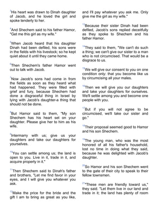 3
 His heart was drawn to Dinah daughter         and I'll pay whatever you ask me. Only
of Jacob, and he loved the girl and            give me the girl as my wife."
spoke tenderly to her.
                                               13
                                                 Because their sister Dinah had been
4
 And Shechem said to his father Hamor,         defiled, Jacob's sons replied deceitfully
"Get me this girl as my wife."                 as they spoke to Shechem and his
                                               father Hamor.
5
 When Jacob heard that his daughter
                                               14
Dinah had been defiled, his sons were            They said to them, "We can't do such
in the fields with his livestock; so he kept   a thing; we can't give our sister to a man
quiet about it until they came home.           who is not circumcised. That would be a
                                               disgrace to us.
6
 Then Shechem's father Hamor went
                                               15
out to talk with Jacob.                         We will give our consent to you on one
                                               condition only: that you become like us
7
 Now Jacob's sons had come in from             by circumcising all your males.
the fields as soon as they heard what
                                               16
had happened. They were filled with             Then we will give you our daughters
grief and fury, because Shechem had            and take your daughters for ourselves.
done a disgraceful thing in Israel by          We'll settle among you and become one
lying with Jacob's daughter-a thing that       people with you.
should not be done.
                                               17
                                                 But if you will not agree to be
8
 But Hamor said to them, "My son               circumcised, we'll take our sister and
Shechem has his heart set on your              go."
daughter. Please give her to him as his
wife.                                          18
                                                Their proposal seemed good to Hamor
                                               and his son Shechem.
9
 Intermarry with us; give us your
daughters and take our daughters for           19
                                                 The young man, who was the most
yourselves.                                    honored of all his father's household,
                                               lost no time in doing what they said,
10
 You can settle among us; the land is          because he was delighted with Jacob's
open to you. Live in it, trade in it, and      daughter.
acquire property in it."
                                               20
                                                 So Hamor and his son Shechem went
11
 Then Shechem said to Dinah's father           to the gate of their city to speak to their
and brothers, "Let me find favor in your       fellow townsmen.
eyes, and I will give you whatever you
ask.                                           21
                                                 "These men are friendly toward us,"
                                               they said. "Let them live in our land and
12
  Make the price for the bride and the         trade in it; the land has plenty of room
gift I am to bring as great as you like,
 