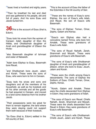 28                                            9
    Isaac lived a hundred and eighty years.    This is the account of Esau the father of
                                              the Edomites in the hill country of Seir.
29
  Then he breathed his last and died
                                              10
and was gathered to his people, old and        These are the names of Esau's sons:
full of years. And his sons Esau and          Eliphaz, the son of Esau's wife Adah,
Jacob buried him.                             and Reuel, the son of Esau's wife
                                              Basemath.

36This is the account of Esau (that is,       11
                                               The sons of Eliphaz: Teman, Omar,
                                              Zepho, Gatam and Kenaz.
Edom).
                                              12
2
 Esau took his wives from the women of         Esau's son Eliphaz also had a
Canaan: Adah daughter of Elon the             concubine named Timna, who bore him
Hittite, and Oholibamah daughter of           Amalek. These were grandsons of
Anah and granddaughter of Zibeon the          Esau's wife Adah.
Hivite-                                       13
                                               The sons of Reuel: Nahath, Zerah,
3
 also Basemath daughter of Ishmael            Shammah and Mizzah. These were
and sister of Nebaioth.                       grandsons of Esau's wife Basemath.

                                              14
4
 Adah bore Eliphaz to Esau, Basemath           The sons of Esau's wife Oholibamah
bore Reuel,                                   daughter of Anah and granddaughter of
                                              Zibeon, whom she bore to Esau: Jeush,
5                                             Jalam and Korah.
 and Oholibamah bore Jeush, Jalam
and Korah. These were the sons of             15
Esau, who were born to him in Canaan.            These were the chiefs among Esau's
                                              descendants: The sons of Eliphaz the
6                                             firstborn of Esau: Chiefs Teman, Omar,
 Esau took his wives and sons and             Zepho, Kenaz,
daughters and all the members of his
household, as well as his livestock and       16
all his other animals and all the goods         Korah, Gatam and Amalek. These
he had acquired in Canaan, and moved          were the chiefs descended from Eliphaz
to a land some distance from his brother      in Edom; they were grandsons of Adah.
Jacob.                                        17
                                               The sons of Esau's son Reuel: Chiefs
7
 Their possessions were too great for         Nahath, Zerah, Shammah and Mizzah.
them to remain together; the land where       These were the chiefs descended from
they were staying could not support           Reuel in Edom; they were grandsons of
them both because of their livestock.         Esau's wife Basemath.

                                              18
8
 So Esau (that is, Edom) settled in the        The sons of Esau's wife Oholibamah:
hill country of Seir.                         Chiefs Jeush, Jalam and Korah. These
 