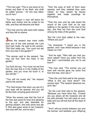 23                                           7
 The man said, "This is now bone of my        Then the eyes of both of them were
bones and flesh of my flesh; she shall       opened, and they realized they were
be called 'woman, ' for she was taken        naked; so they sewed fig leaves
out of man."                                 together and made coverings for
                                             themselves.
24
  For this reason a man will leave his
                                             8
father and mother and be united to his        Then the man and his wife heard the
wife, and they will become one flesh.        sound of the Lord God as he was
                                             walking in the garden in the cool of the
25
 The man and his wife were both naked,       day, and they hid from the Lord God
and they felt no shame.                      among the trees of the garden.

                                             9
                                              But the Lord God called to the man,
3Now the serpent was more crafty             "Where are you?"
than any of the wild animals the Lord        10
God had made. He said to the woman,           He answered, "I heard you in the
"Did God really say, 'You must not eat       garden, and I was afraid because I was
from any tree in the garden'?"               naked; so I hid."

                                             11
2
 The woman said to the serpent, "We            And he said, "Who told you that you
may eat fruit from the trees in the          were naked? Have you eaten from the
garden,                                      tree that I commanded you not to eat
                                             from?"
3
 but God did say, 'You must not eat fruit    12
from the tree that is in the middle of the     The man said, "The woman you put
garden, and you must not touch it, or        here with me-she gave me some fruit
you will die.' "                             from the tree, and I ate it."

                                             13
4
 "You will not surely die," the serpent       Then the Lord God said to the woman,
said to the woman.                           "What is this you have done?" The
                                             woman said, "The serpent deceived me,
5                                            and I ate."
 "For God knows that when you eat of it
your eyes will be opened, and you will       14
be like God, knowing good and evil."           So the Lord God said to the serpent,
                                             "Because you have done this, "Cursed
6                                            are you above all the livestock and all
 When the woman saw that the fruit of        the wild animals! You will crawl on your
the tree was good for food and pleasing      belly and you will eat dust all the days of
to the eye, and also desirable for           your life.
gaining wisdom, she took some and ate
it. She also gave some to her husband,       15
who was with her, and he ate it.               And I will put enmity between you and
                                             the woman, and between your offspring
 