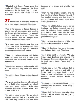 43
 Magdiel and Iram. These were the            because of his dream and what he had
chiefs of Edom, according to their           said.
settlements in the land they occupied.
This was Esau the father of the              9
                                              Then he had another dream, and he
Edomites.                                    told it to his brothers. "Listen," he said, "I
                                             had another dream, and this time the
                                             sun and moon and eleven stars were
37    Jacob lived in the land where his      bowing down to me."
father had stayed, the land of Canaan.       10
                                              When he told his father as well as his
2
 This is the account of Jacob. Joseph, a     brothers, his father rebuked him and
young man of seventeen, was tending          said, "What is this dream you had? Will
the flocks with his brothers, the sons of    your mother and I and your brothers
Bilhah and the sons of Zilpah, his           actually come and bow down to the
father's wives, and he brought their         ground before you?"
father a bad report about them.              11
                                               His brothers were jealous of him, but
3
 Now Israel loved Joseph more than any       his father kept the matter in mind.
of his other sons, because he had been       12
born to him in his old age; and he made        Now his brothers had gone to graze
a richly ornamented robe for him.            their father's flocks near Shechem,

4                                            13
 When his brothers saw that their father       and Israel said to Joseph, "As you
loved him more than any of them, they        know, your brothers are grazing the
hated him and could not speak a kind         flocks near Shechem. Come, I am going
word to him.                                 to send you to them." "Very well," he
                                             replied.
5
 Joseph had a dream, and when he told        14
it to his brothers, they hated him all the     So he said to him, "Go and see if all is
more.                                        well with your brothers and with the
                                             flocks, and bring word back to me."
6
 He said to them, "Listen to this dream I    Then he sent him off from the Valley of
had:                                         Hebron. When Joseph arrived at
                                             Shechem,
7
 We were binding sheaves of grain out        15
in the field when suddenly my sheaf            a man found him wandering around in
rose and stood upright, while your           the fields and asked him, "What are you
sheaves gathered around mine and             looking for?"
bowed down to it."                           16
                                               He replied, "I'm looking for my brothers.
8
 His brothers said to him, "Do you intend    Can you tell me where they are grazing
to reign over us? Will you actually rule     their flocks?"
us?" And they hated him all the more
 