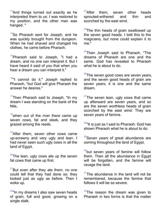 13                                          23
  And things turned out exactly as he        After them, seven other heads
interpreted them to us: I was restored to   sprouted-withered    and   thin and
my position, and the other man was          scorched by the east wind.
hanged. "
                                            24
                                              The thin heads of grain swallowed up
14
  So Pharaoh sent for Joseph, and he        the seven good heads. I told this to the
was quickly brought from the dungeon.       magicians, but none could explain it to
When he had shaved and changed his          me."
clothes, he came before Pharaoh.
                                            25
                                             Then Joseph said to Pharaoh, "The
15
 Pharaoh said to Joseph, "I had a           dreams of Pharaoh are one and the
dream, and no one can interpret it. But I   same. God has revealed to Pharaoh
have heard it said of you that when you     what he is about to do.
hear a dream you can interpret it."
                                            26
                                             The seven good cows are seven years,
16
 "I cannot do it," Joseph replied to        and the seven good heads of grain are
Pharaoh, "but God will give Pharaoh the     seven years; it is one and the same
answer he desires."                         dream.

17                                          27
 Then Pharaoh said to Joseph, "In my         The seven lean, ugly cows that came
dream I was standing on the bank of the     up afterward are seven years, and so
Nile,                                       are the seven worthless heads of grain
                                            scorched by the east wind: They are
18
 when out of the river there came up        seven years of famine.
seven cows, fat and sleek, and they
                                            28
grazed among the reeds.                      "It is just as I said to Pharaoh: God has
                                            shown Pharaoh what he is about to do.
19
  After them, seven other cows came
                                            29
up-scrawny and very ugly and lean. I         Seven years of great abundance are
had never seen such ugly cows in all the    coming throughout the land of Egypt,
land of Egypt.
                                            30
                                              but seven years of famine will follow
20
  The lean, ugly cows ate up the seven      them. Then all the abundance in Egypt
fat cows that came up first.                will be forgotten, and the famine will
                                            ravage the land.
21
  But even after they ate them, no one
                                            31
could tell that they had done so; they        The abundance in the land will not be
looked just as ugly as before. Then I       remembered, because the famine that
woke up.                                    follows it will be so severe.

22                                          32
  "In my dreams I also saw seven heads       The reason the dream was given to
of grain, full and good, growing on a       Pharaoh in two forms is that the matter
single stalk.
 