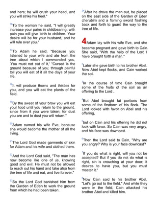 24
and hers; he will crush your head, and           After he drove the man out, he placed
you will strike his heel."                     on the east side of the Garden of Eden
                                               cherubim and a flaming sword flashing
16
  To the woman he said, "I will greatly        back and forth to guard the way to the
increase your pains in childbearing; with      tree of life.
pain you will give birth to children. Your
desire will be for your husband, and he
will rule over you."                           4Adam lay with his wife Eve, and she
17
                                               became pregnant and gave birth to Cain.
   To Adam he said, "Because you               She said, "With the help of the Lord I
listened to your wife and ate from the         have brought forth a man."
tree about which I commanded you,
'You must not eat of it,' "Cursed is the       2
                                                Later she gave birth to his brother Abel.
ground because of you; through painful         Now Abel kept flocks, and Cain worked
toil you will eat of it all the days of your   the soil.
life.
                                               3
18                                              In the course of time Cain brought
  It will produce thorns and thistles for      some of the fruits of the soil as an
you, and you will eat the plants of the        offering to the Lord .
field.
                                               4
19                                              But Abel brought fat portions from
  By the sweat of your brow you will eat       some of the firstborn of his flock. The
your food until you return to the ground,      Lord looked with favor on Abel and his
since from it you were taken; for dust         offering,
you are and to dust you will return."
                                               5
20                                              but on Cain and his offering he did not
   Adam named his wife Eve, because            look with favor. So Cain was very angry,
she would become the mother of all the         and his face was downcast.
living.
                                               6
21                                              Then the Lord said to Cain, "Why are
  The Lord God made garments of skin           you angry? Why is your face downcast?
for Adam and his wife and clothed them.
                                               7
22                                              If you do what is right, will you not be
  And the Lord God said, "The man has          accepted? But if you do not do what is
now become like one of us, knowing             right, sin is crouching at your door; it
good and evil. He must not be allowed          desires to have you, but you must
to reach out his hand and take also from       master it."
the tree of life and eat, and live forever."
                                               8
23                                              Now Cain said to his brother Abel,
  So the Lord God banished him from            "Let's go out to the field." And while they
the Garden of Eden to work the ground          were in the field, Cain attacked his
from which he had been taken.                  brother Abel and killed him.
 