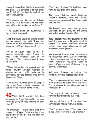 51                                          3
  Joseph named his firstborn Manasseh        Then ten of Joseph's brothers went
and said, "It is because God has made       down to buy grain from Egypt.
me forget all my trouble and all my
father's household."                        4
                                             But Jacob did not send Benjamin,
                                            Joseph's brother, with the others,
52
 The second son he named Ephraim            because he was afraid that harm might
and said, "It is because God has made       come to him.
me fruitful in the land of my suffering."
                                            5
                                            So Israel's sons were among those
53
 The seven years of abundance in            who went to buy grain, for the famine
Egypt came to an end,                       was in the land of Canaan also.

54                                          6
  and the seven years of famine began,       Now Joseph was the governor of the
just as Joseph had said. There was          land, the one who sold grain to all its
famine in all the other lands, but in the   people. So when Joseph's brothers
whole land of Egypt there was food.         arrived, they bowed down to him with
                                            their faces to the ground.
55
  When all Egypt began to feel the
                                            7
famine, the people cried to Pharaoh for      As soon as Joseph saw his brothers,
food. Then Pharaoh told all the             he recognized them, but he pretended
Egyptians, "Go to Joseph and do what        to be a stranger and spoke harshly to
he tells you."                              them. "Where do you come from?" he
                                            asked. "From the land of Canaan," they
56
  When the famine had spread over the       replied, "to buy food."
whole country, Joseph opened the
                                            8
storehouses and sold grain to the            Although Joseph recognized his
Egyptians, for the famine was severe        brothers, they did not recognize him.
throughout Egypt.
                                            9
                                             Then he remembered his dreams about
57
  And all the countries came to Egypt to    them and said to them, "You are spies!
buy grain from Joseph, because the          You have come to see where our land is
famine was severe in all the world.         unprotected."

                                            10
                                             "No, my lord," they answered. "Your
42When Jacob learned that there             servants have come to buy food.
was grain in Egypt, he said to his sons,    11
"Why do you just keep looking at each        We are all the sons of one man. Your
other?"                                     servants are honest men, not spies."

2                                           12
 He continued, "I have heard that there       "No!" he said to them. "You have come
is grain in Egypt. Go down there and        to see where our land is unprotected."
buy some for us, so that we may live
and not die."
 