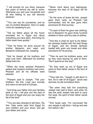 11                                           20
  I will provide for you there, because       Never mind about your belongings,
five years of famine are still to come.      because the best of all Egypt will be
Otherwise you and your household and         yours.' "
all who belong to you will become
destitute.'                                  21
                                              So the sons of Israel did this. Joseph
                                             gave them carts, as Pharaoh had
12
  "You can see for yourselves, and so        commanded, and he also gave them
can my brother Benjamin, that it is really   provisions for their journey.
I who am speaking to you.
                                             22
                                              To each of them he gave new clothing,
13
  Tell my father about all the honor         but to Benjamin he gave three hundred
accorded me in Egypt and about               shekels of silver and five sets of clothes.
everything you have seen. And bring my
father down here quickly."                   23
                                               And this is what he sent to his father:
                                             ten donkeys loaded with the best things
14
 Then he threw his arms around his           of Egypt, and ten female donkeys
brother Benjamin and wept, and               loaded with grain and bread and other
Benjamin embraced him, weeping.              provisions for his journey.

15                                           24
  And he kissed all his brothers and           Then he sent his brothers away, and
wept over them. Afterward his brothers       as they were leaving he said to them,
talked with him.                             "Don't quarrel on the way!"

16                                           25
  When the news reached Pharaoh's             So they went up out of Egypt and
palace that Joseph's brothers had come,      came to their father Jacob in the land of
Pharaoh and all his officials were           Canaan.
pleased.
                                             26
                                               They told him, "Joseph is still alive! In
17
 Pharaoh said to Joseph, "Tell your          fact, he is ruler of all Egypt." Jacob was
brothers, 'Do this: Load your animals        stunned; he did not believe them.
and return to the land of Canaan,
                                             27
                                               But when they told him everything
18
  and bring your father and your families    Joseph had said to them, and when he
back to me. I will give you the best of      saw the carts Joseph had sent to carry
the land of Egypt and you can enjoy the      him back, the spirit of their father Jacob
fat of the land.'                            revived.

19                                           28
  "You are also directed to tell them, 'Do     And Israel said, "I'm convinced! My
this: Take some carts from Egypt for         son Joseph is still alive. I will go and see
your children and your wives, and get        him before I die."
your father and come.
 