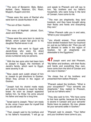 21
 The sons of Benjamin: Bela, Beker,         and speak to Pharaoh and will say to
Ashbel, Gera, Naaman, Ehi, Rosh,            him, 'My brothers and my father's
Muppim, Huppim and Ard.                     household, who were living in the land
                                            of Canaan, have come to me.
22
 These were the sons of Rachel who
                                            32
were born to Jacob-fourteen in all.            The men are shepherds; they tend
                                            livestock, and they have brought along
23
 The son of Dan: Hushim.                    their flocks and herds and everything
                                            they own.'
24
 The sons of Naphtali: Jahziel, Guni,       33
Jezer and Shillem.                            When Pharaoh calls you in and asks,
                                            'What is your occupation?'
25
 These were the sons born to Jacob by       34
Bilhah, whom Laban had given to his          you should answer, 'Your servants
daughter Rachel-seven in all.               have tended livestock from our boyhood
                                            on, just as our fathers did.' Then you will
26                                          be allowed to settle in the region of
 All those who went to Egypt with
Jacob-those who were his direct             Goshen, for all shepherds are
descendants, not counting his sons'         detestable to the Egyptians."
wives-numbered sixty-six persons.

27
  With the two sons who had been born       47    Joseph went and told Pharaoh,
to Joseph in Egypt, the members of          "My father and brothers, with their flocks
Jacob's family, which went to Egypt,        and herds and everything they own,
were seventy in all.                        have come from the land of Canaan and
                                            are now in Goshen."
28
  Now Jacob sent Judah ahead of him
                                            2
to Joseph to get directions to Goshen.       He chose five of his brothers and
When they arrived in the region of          presented them before Pharaoh.
Goshen,
                                            3
                                             Pharaoh asked the brothers, "What is
29
  Joseph had his chariot made ready         your occupation?" "Your servants are
and went to Goshen to meet his father       shepherds," they replied to Pharaoh,
Israel. As soon as Joseph appeared          "just as our fathers were."
before him, he threw his arms around
his father and wept for a long time.        4
                                             They also said to him, "We have come
                                            to live here awhile, because the famine
30
  Israel said to Joseph, "Now I am ready    is severe in Canaan and your servants'
to die, since I have seen for myself that   flocks have no pasture. So now, please
you are still alive."                       let your servants settle in Goshen."

31                                          5
  Then Joseph said to his brothers and       Pharaoh said to Joseph, "Your father
to his father's household, "I will go up    and your brothers have come to you,
 