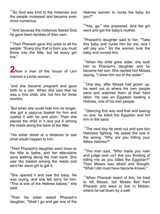 20
  So God was kind to the midwives and        Hebrew women to nurse the baby for
the people increased and became even         you?"
more numerous.
                                             8
                                             "Yes, go," she answered. And the girl
21
 And because the midwives feared God,        went and got the baby's mother.
he gave them families of their own.
                                             9
                                              Pharaoh's daughter said to her, "Take
22
   Then Pharaoh gave this order to all his   this baby and nurse him for me, and I
people: "Every boy that is born you must     will pay you." So the woman took the
throw into the Nile, but let every girl      baby and nursed him.
live."
                                             10
                                               When the child grew older, she took
                                             him to Pharaoh's daughter and he
2Now a man of the house of Levi              became her son. She named him Moses,
                                             saying, "I drew him out of the water."
married a Levite woman,
                                             11
2
 and she became pregnant and gave              One day, after Moses had grown up,
birth to a son. When she saw that he         he went out to where his own people
was a fine child, she hid him for three      were and watched them at their hard
months.                                      labor. He saw an Egyptian beating a
                                             Hebrew, one of his own people.
3
 But when she could hide him no longer,      12
she got a papyrus basket for him and           Glancing this way and that and seeing
coated it with tar and pitch. Then she       no one, he killed the Egyptian and hid
placed the child in it and put it among      him in the sand.
the reeds along the bank of the Nile.        13
                                               The next day he went out and saw two
4
His sister stood at a distance to see        Hebrews fighting. He asked the one in
what would happen to him.                    the wrong, "Why are you hitting your
                                             fellow Hebrew?"
5
 Then Pharaoh's daughter went down to        14
the Nile to bathe, and her attendants          The man said, "Who made you ruler
were walking along the river bank. She       and judge over us? Are you thinking of
saw the basket among the reeds and           killing me as you killed the Egyptian?"
sent her slave girl to get it.               Then Moses was afraid and thought,
                                             "What I did must have become known."
6
 She opened it and saw the baby. He          15
was crying, and she felt sorry for him.        When Pharaoh heard of this, he tried
"This is one of the Hebrew babies," she      to kill Moses, but Moses fled from
said.                                        Pharaoh and went to live in Midian,
                                             where he sat down by a well.
7
 Then his sister asked Pharaoh's
daughter, "Shall I go and get one of the
 