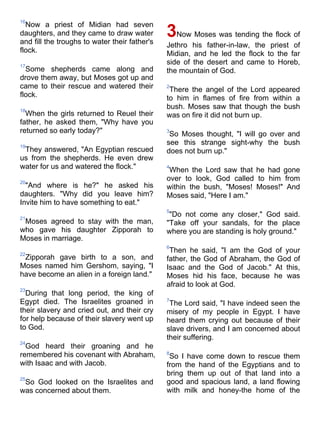 16
  Now a priest of Midian had seven
daughters, and they came to draw water
and fill the troughs to water their father's
                                               3Now Moses was tending the flock of
                                               Jethro his father-in-law, the priest of
flock.                                         Midian, and he led the flock to the far
17
                                               side of the desert and came to Horeb,
  Some shepherds came along and                the mountain of God.
drove them away, but Moses got up and
came to their rescue and watered their         2
                                                There the angel of the Lord appeared
flock.                                         to him in flames of fire from within a
18
                                               bush. Moses saw that though the bush
  When the girls returned to Reuel their       was on fire it did not burn up.
father, he asked them, "Why have you
returned so early today?"                      3
                                                So Moses thought, "I will go over and
19
                                               see this strange sight-why the bush
 They answered, "An Egyptian rescued           does not burn up."
us from the shepherds. He even drew
water for us and watered the flock."           4
                                                When the Lord saw that he had gone
20
                                               over to look, God called to him from
  "And where is he?" he asked his              within the bush, "Moses! Moses!" And
daughters. "Why did you leave him?             Moses said, "Here I am."
Invite him to have something to eat."
                                               5
21
                                                "Do not come any closer," God said.
 Moses agreed to stay with the man,            "Take off your sandals, for the place
who gave his daughter Zipporah to              where you are standing is holy ground."
Moses in marriage.
                                               6
22
                                                Then he said, "I am the God of your
 Zipporah gave birth to a son, and             father, the God of Abraham, the God of
Moses named him Gershom, saying, "I            Isaac and the God of Jacob." At this,
have become an alien in a foreign land."       Moses hid his face, because he was
                                               afraid to look at God.
23
  During that long period, the king of
Egypt died. The Israelites groaned in          7
                                                The Lord said, "I have indeed seen the
their slavery and cried out, and their cry     misery of my people in Egypt. I have
for help because of their slavery went up      heard them crying out because of their
to God.                                        slave drivers, and I am concerned about
                                               their suffering.
24
  God heard their groaning and he
remembered his covenant with Abraham,          8
                                                So I have come down to rescue them
with Isaac and with Jacob.                     from the hand of the Egyptians and to
                                               bring them up out of that land into a
25
 So God looked on the Israelites and           good and spacious land, a land flowing
was concerned about them.                      with milk and honey-the home of the
 